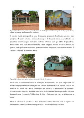 93
Figura 3.2-6: Casas com jardim na parte da frente. No detalhe foi circundado a espada-de-são-jorge (à direita)
e um pé de peregum verde e amarelo (à esquerda).
O terceiro padrão corresponde a casas de madeira, geralmente localizadas nas áreas mais
periféricas do centro urbano e também às margens do Guaporé, nesse caso, habitadas por
pescadores autorizados pelo município, conforme informou Jean, que é filho de pescadores.
Muitas vezes essas casas não são muradas e nem sempre e possível avistar os limites dos
quintais, onde geralmente há arvores, preferencialmente mangueiras, que abundam na Vila. É
comum a existência de pequenas hortas.
Figura 3.2-7: Casas nas regiões mais periféricas da Vila são de madeira.
Essas casas se assemelham mais as habitações do Boqueirão, não pela simplicidade do
material empregado na sua construção, mas também pela existência de árvores, criações e a
ausência de muros. Os poucos moradores que tivemos a oportunidade de conhecer,
demostraram ter um poder aquisitivo mais baixo, e alguns deles viveram por muito tempo na
área rural, como é o caso de Vafilda, irmã de Lino e Ádio, que veio viver na Vila porque se
casou.
Além de observar os quintais da Vila, realizamos outras atividades com o objetivo de
aprender mais sobre o cotidiano dessa população e suas manifestações culturais.
 