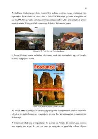 94
A cidade que fica às margens do rio Guaporé tem na Praia Morena o espaço privilegiado para
a promoção de atividades de lazer, como o Festival de Pesca que pudemos acompanhar no
ano de 2008. Nesse evento, além da competição entre pescadores, há a apresentação de grupos
musicais vindos de outras cidades, concursos de beleza, bailes entre outros.
Figura 3.2-8: Praia Morena Festival de Pesca.
Já durante Festança, maior festividade religiosa do município, as atividades são concentradas
na Praça da Igreja da Matriz.
Figura 3.2-9: Convite para a Festança de 2009.
No ano de 2009, na condição de observador participante, acompanhamos diversas cerimônias
oficiais e atividades ligadas aos preparativos, nos sete dias que antecederam o encerramento
da Festança.
A primeira atividade que acompanhamos foi a coleta ou “tiração de esmola”, que consiste
num cortejo que segue de casa em casa, de comércio em comércio pedindo alguma
 