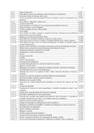xi
3.3-1 Mapa do Boqueirão. p.97
3.3-2 Dona Maria, esposa de Seu Martinho, Dona Sebastiana e Seu Martinho. p.98
3.3-3 Os irmãos Frazão de Almeida, Ádio e Lino. p.99
3.3-4 Árvore genealógica parcial da família Frazão de Almeida, a partir de depoimentos dos
familiares.
p.100
3.3-5 Socó, filho de s. Martinho, ordenha vaca. p.102
3.3.1-1 Croqui do sítio SLM. p.104
3.3.1-2 Área do pântano e o detalhe da cerca de limite da propriedade de Seu Lino. p.105
3.3.1-3 Maria dos Anjos e seu neto Maguila. p.105
3.3.1-4 ovelhas e galinhas de Lino e Maria (SLM). p.106
3.3.1-5 horta (SLM) p.106
3.3.1-6 horta (SLM); tem chifres, pimentas e espada-de-são-jorge; elementos que são utilizados
para proteção contra mau-olhado.
p.107
3.3.1-7 Moquiço na entrada da propriedade (SLM). p.108
3.3.1-8 Dona Maria nas atividades cotidianas ao lado da cozinha externa. p.108
3.3.1-9 Área externa onde se recebe os visitantes. É também utilizada como cozinha e depósito.. p.108
3.3.1-10 Dona Maria dos Anjos recebe os vizinhos Seu Martinho e D. Maria; no detalhe a planta
comigo-ninguém-pode.
p.109
3.3.1-11 Sala de visitas e dormitório, com plantas de proteção no entorno da habitação principal. p.109
3.3.1-12 Pinhão-branco, planta de proteção utilizada por dona Maria dos Anjos. p.110
3.3.1-13 Mangueiras plantadas no quintal do sítio SLM. p.111
3.3.1-14 Jenipapeiro e o fruto de bocaiuva. p.111
3.3.1-15 Cedro. p.112
3.3.2-1 Croqui do sítio SAK. p.112
3.3.2-2 Família. p.114
3.3.2-3 Curral e área de pasto. p.114
3.3.2-4 Vista geral das habitações. p.114
3.3.2-5 Cozinha; Kika aplicando nova camada de argila em seu fogão. p.114
3.3.2-6 Quartos e sala de visitas. p.115
3.3.2-7 Mangueiras no pomar e a mangueira solitária em frente a porteira de entrada. p.116
3.3.2-8 Escarificações nos troncos das mangueiras. p.116
3.3.2-9 Algumas das árvores no quintal de Ádio e Kika. Graviola, Bocaiúva, Urucum e
Tarumã.
p.117
3.3.2-10 Cajueiro no entorno imediato do quintal SAK (área de pastagem). p.118
3.3.2-11 Na horta de Kika colhemos maxixe e abóbora. p.118
3.3.2-12 Mandiocas do roçado de Kika. p.119
3.3.2-13 Touceiras de comigo-ninguém-pode plantadas no entorno dos quartos do sítio
SAK.
p.119
3.3.3-1 Croqui do SArqPB. p.120
3.3.3-2 Vegetação do entorno do sítio arqueológico e detalhe da palmeira ticum e seus
espinhos.
p.120
3.3.3-3 Antigo poço na propriedade dos Frazão de Almeida. p.121
3.3.3- 4 Garrafas espalhadas pelo sítio arqueológico. p.121
3.3.3-5 Garrafa que continha uma bebida apreciada por João Sacerdote e a garrafa de
remédio (fortificante) que Ádio e seus irmãos tomavam na infância.
p.122
3.3.3- 6 Sela de cavalo ao pé da cajazeira. p.122
3.3.3- 7 Chapa de metal que era utilizada para torrar mandioca. p.122
3.3.3- 8 Mangueira solitária do SArqPB e o detalhe do formigueiro no tronco da árvore. p.123
3.3.3- 9 Escarificações na mangueira. p.124
3.3.3- 10 Pés de cumbaru retorncido. p.125
3.3.3- 11 Babaçu e tarumã. p.125
3.3.3- 12 Jatobá, antiga prensa de mandioca. p.126
3.3.3- 13 Croqui da área da antiga cozinha do SArqPB. p.127
3.3.3- 14 Postes e negativos de postes de sustentação da antiga cozinha. p.128
3.3.4 – 1 Árvore aroeira plantada no quintal de d. Sebastiana no detalhe a copa e a folhagem. p.130
 