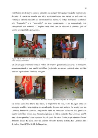 95
contribuição em dinheiro, animais, alimentos ou qualquer item que possa ajudar na realização
da festa. A tiração de esmola tem início aproximadamente três meses ou mais antes da
Festança e termina dias antes do encerramento da mesma. O cortejo de foliões é conduzido
pelo “Imperador” e a “Imperatriz”, ou seus representantes e os responsáveis pelo
carregamento das bandeiras. O séquito ainda conta com os tocadores e cantores, que são
sempre acompanhados por devotos.
Figura 3.2-10: “Tiração de esmola”; o cortejo atravessa as ruas da cidade de Vila Bela e também alcança as
zonas rurais do município.
Em um dia que acompanhávamos o cortejo observamos que em uma das casas, os moradores
armaram um cenário para receber os foliões. Havia velas acesas nos cantos da sala e no chão
estavam esparramadas folhas de laranjeira.
Figura 3.2-11: Dona Maria das Neves recebe os foliões com folhas de laranjeira.
De acordo com dona Maria das Neves, a proprietária da casa, o ato de jogar folhas de
laranjeira no chão é uma tradição preservada pelos devotos mais antigos. De acordo com seu
Leopoldo Frazão de Almeida, antigamente todos os moradores adotavam essa pratica ao
receber os foliões, porém, essa é uma tradição que já está se perdendo. Seu Leopoldo tem 98
anos e é o responsável pelos toques do sino da igreja durante a Festança, que são específicos e
diferentes dos do dia-a-dia, sendo ele também o tocador da viola na Folia. Seu Leopoldo é tio
de Adio e Lino (SAK e SLM) do Boqueirão.
 