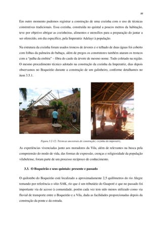 96
Em outro momento pudemos registrar a construção de uma cozinha com o uso de técnicas
construtivas tradicionais. Essa cozinha, construída no quintal a poucos metros da habitação,
teve por objetivo abrigar as cozinheiras, alimentos e utensílios para a preparação do jantar a
ser oferecido, em dia específico, pela Imperatriz Adelayr à população.
Na estrutura da cozinha foram usados troncos de árvores e o telhado de duas águas foi coberto
com folhas da palmeira do babaçu, além de pregos os construtores também ataram os troncos
com a “palha da embira” – fibra do caule da árvore de mesmo nome. Tudo coletado na região.
O mesmo procedimento técnico adotado na construção da cozinha da Imperatriz, dias depois
observamos no Boqueirão durante a construção de um galinheiro, conforme detalhamos no
item 3.5.1.
Figura 3.2-12: Técnicas ancestrais de construção; cozinha da imperatriz.
As experiências vivenciadas junto aos moradores da Vila, além de relevantes na busca pela
compreensão do modo de vida, das formas de expressão, crenças e religiosidade da população
vilabelense, foram parte de um processo recíproco de conhecimento.
3.3. O Boqueirão e seus quintais: presente e passado
O quilombo do Boqueirão está localizado a aproximadamente 2,5 quilômetros do rio Alegre
tomando por referência o sítio SAK, rio que é um tributário do Guaporé e que no passado foi
importante via de acesso à comunidade, porém cada vez tem sido menos utilizado como via
fluvial de transporte entre o Boqueirão e a Vila, dada as facilidades proporcionadas depois da
construção da ponte e da estrada.
 