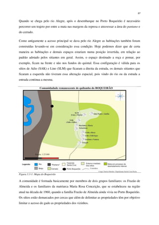 97
Quando se chega pelo rio Alegre, após o desembarque no Porto Boqueirão é necessário
percorrer um trajeto por entre a mata nas margens da represa e atravessar a área do pantano e
do cerrado.
Como antigamente a acesso principal se dava pelo rio Alegre as habitações também foram
construídas levando-se em consideração essa condição. Hoje podemos dizer que de certa
maneira as habitações e demais espaços estariam numa posição invertida, em relação ao
padrão adotado pelos sitiantes em geral. Assim, o espaço destinado a roça e pomar, por
exemplo, ficam na frente e não nos fundos do quintal. Essa configuração é válida para os
sítios de Adio (SAK) e Lino (SLM) que ficaram a direita da estrada, os demais sitiantes que
ficaram a esquerda não tiveram essa alteração espacial, pois vindo do rio ou da estrada a
entrada continua a mesma.
Figura 3.3-1: Mapa do Boqueirão
A comunidade é formada basicamente por membros de dois grupos familiares: os Frazão de
Almeida e os familiares da matriarca Maria Rosa Conceição, que se estabeleceu na região
atual na década de 1960, quando a família Frazão de Almeida ainda vivia no Porto Boqueirão.
Os sítios estão demarcados por cercas que além de delimitar as propriedades têm por objetivo
limitar o acesso do gado as propriedades dos vizinhos.
 