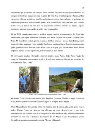 99
fazendeiros que avançaram sob a região. Esses conflitos fizeram com que algumas famílias de
antigos quilombolas mudassem para o centro de Vila Bela e também para o bairro Jardim
Aeroporto. Os que resistiram, também enfrentaram o rigor das enchentes e acabaram se
deslocando para áreas mais afastadas do rio. Hoje os moradores então cercados pela fazenda
Santa Cruz, e apesar de não mais se registrarem conflitos armados na região, alguns
moradores tem sido convencidos a vender suas propriedades.
Desde 2008 quando começamos a realizar nossos estudos na comunidade do Boqueirão
observamos que alguns moradores venderam suas terras, ou parte delas para a fazenda Santa
Cruz. Os moradores contam que na década de 1980 as terras da Fazenda Bom Futuro, como
era conhecida a área onde vivem o núcleo familiar da matriarca Maria Rosa, foram compradas
pelos proprietários da Fazenda Santa Cruz e que os negros que viviam nessas terras foram
expulsos, apenas ficando alguns que já moravam ali há mais tempo.
O outro grupo familiar é formado pelos três irmãos: Lino, Ádio e João Paulo Frazão de
Almeida. Como dito anteriormente a coleta de dados da paisagem foi realizada nos sítios de
Lino (SLM) e Ádio (SAK).
Figura 3.3-3: Os irmãos Frazão de Almeida, Ádio e Lino.
Os irmãos Frazão são descendentes de João Sacerdote Frazão de Almeida e Sérgia Fernandes
Leite, família que historicamente ocupou a região às margens do rio Alegre.
Dona Mancia Frazão de Almeida, prima em primeiro grau de Lino e Ádio, conta que o bisavô
deles, Higino Frazao de Almeida era africano, de etnia desconhecida, e que teria
desembarcado em Salvador e de lá trazido para Vila Bela. O bisavô teria, em um determinado
momento de sua vida se instalado às margens do rio Alegre e seus descendentes teriam
formado varias outras comunidades entre o Alegre e o Guaporé.
 