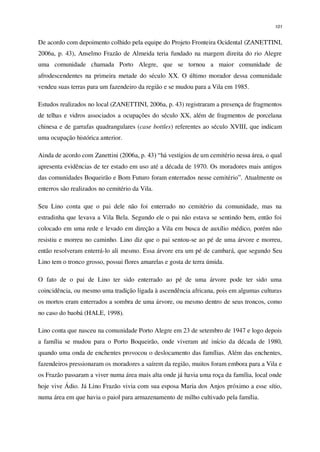 101
De acordo com depoimento colhido pela equipe do Projeto Fronteira Ocidental (ZANETTINI,
2006a, p. 43), Anselmo Frazão de Almeida teria fundado na margem direita do rio Alegre
uma comunidade chamada Porto Alegre, que se tornou a maior comunidade de
afrodescendentes na primeira metade do século XX. O último morador dessa comunidade
vendeu suas terras para um fazendeiro da região e se mudou para a Vila em 1985.
Estudos realizados no local (ZANETTINI, 2006a, p. 43) registraram a presença de fragmentos
de telhas e vidros associados a ocupações do século XX, além de fragmentos de porcelana
chinesa e de garrafas quadrangulares (case bottles) referentes ao século XVIII, que indicam
uma ocupação histórica anterior.
Ainda de acordo com Zanettini (2006a, p. 43) “há vestígios de um cemitério nessa área, o qual
apresenta evidências de ter estado em uso até a década de 1970. Os moradores mais antigos
das comunidades Boqueirão e Bom Futuro foram enterrados nesse cemitério”. Atualmente os
enterros são realizados no cemitério da Vila.
Seu Lino conta que o pai dele não foi enterrado no cemitério da comunidade, mas na
estradinha que levava a Vila Bela. Segundo ele o pai não estava se sentindo bem, então foi
colocado em uma rede e levado em direção a Vila em busca de auxílio médico, porém não
resistiu e morreu no caminho. Lino diz que o pai sentou-se ao pé de uma árvore e morreu,
então resolveram enterrá-lo ali mesmo. Essa árvore era um pé de cambará, que segundo Seu
Lino tem o tronco grosso, possui flores amarelas e gosta de terra úmida.
O fato de o pai de Lino ter sido enterrado ao pé de uma árvore pode ter sido uma
coincidência, ou mesmo uma tradição ligada à ascendência africana, pois em algumas culturas
os mortos eram enterrados a sombra de uma árvore, ou mesmo dentro de seus troncos, como
no caso do baobá (HALE, 1998).
Lino conta que nasceu na comunidade Porto Alegre em 23 de setembro de 1947 e logo depois
a família se mudou para o Porto Boqueirão, onde viveram até início da década de 1980,
quando uma onda de enchentes provocou o deslocamento das famílias. Além das enchentes,
fazendeiros pressionaram os moradores a saírem da região, muitos foram embora para a Vila e
os Frazão passaram a viver numa área mais alta onde já havia uma roça da família, local onde
hoje vive Ádio. Já Lino Frazão vivia com sua esposa Maria dos Anjos próximo a esse sítio,
numa área em que havia o paiol para armazenamento de milho cultivado pela família.
 