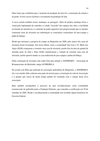 103
Outro fator que contribuiu para o aumento da produção de leite foi a construção da estrada e
da ponte. O novo acesso facilitou o escoamento da produção de leite.
A nova estrada também trouxe mudanças na paisagem. Além dá própria mudança física e
visual pela implantação do caminho e a citada “inversão” dos espaços dos sítios, a facilidade
no transito de automóveis e o aumento do poder aquisitivo tem proporcionado que os sitiantes
construam casas de alvenaria em substituição as construções vernaculares de pau-a-pique e
palha de babaçu.
Desde que iniciamos a pesquisa de campo no Boqueirão em 2008, pelo menos três casas de
alvenaria foram levantadas. Em nossa última visita a comunidade Seu Lino e D. Maria dos
Anjos (SLM) começaram a construir uma casa de alvenaria, porém fora da área do quintal da
moradia atual. Já Adio e Kika (SAK) manifestaram a vontade de construir uma casa de
alvenaria, porém querem manter as casa tradicional de pau-a-pique e palma de babaçu.
Outra construção de alvenaria está sendo feita para abrigar a ASSOREQUI – Associação de
Remanescentes de Quilombo, antiga ACOREBELA.
De acordo com Kika que participa da associação quilombola do Boqueirão, a ASSOREQUI,
ela e seu marido Ádio cederam uma parte do terreno para a construção da sede da Associação
e o projeto que estava há muito tempo parado foi retomado com a criação desta nova
associação.
Kika também acompanhou o processo de auto reconhecimento como comunidade
remanescente de quilombo junto a Fundação Palmares, que concedeu a certificação em 30 de
setembro de 2005. Desde o reconhecimento a comunidade tem recebido alguns benefícios do
Governo Federal.
 