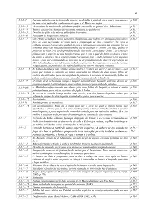 xii
3.3.4- 2 Luciano retira lascas do tronco da aroeira; no detalhe é possível ver o tronco com marcas
de sucessivas retiradas e as lascas entregues a d. Maria dos anjos.
p.130
3.3.4 – 3 A estrutura de madeira do galinheiro que foi construído no quintal de d. Sebastiana. p.131
3.3.4 – 4 Tronco da aroeira chamuscado sustenta estrutura do galinheiro. p.131
3.3.4 – 5 Detalhe do pilão e da mão de pilão feita de aroeira. p.131
3.3.4 – 6 Paisagem do Boqueirão; babaçus. p.131
3.3.4 – 7 (a) O fruto do babaçu possui sementes oleaginosas, que podem ser utilizadas para vários
fins, no caso registrado serviram para a preparação de óleo comestível (b); Após a
colheita do coco é necessário quebrá-lo para a retirada das sementes das sementes (c); as
sementes então são piladas exaustivamente até se alcançar o “ponto”, ou seja, quando o
processo de pilar leva ao desprendimento do óleo (obs. Antes desse “ponto”, as sementes
piladas tem o aspecto de uma farofa branca, que é com a qual de fazem os doces, o bolo
de arroz, a canjica); (d) a semente pilada é levada ao fogo – onde permanece por algumas
horas – para dar continuidade ao processo de desprendimento do óleo (e); a produção do
óleo é finalizada por um não menos trabalhoso processo de coagem; com o uso de peneira
e água quente, as partículas são retiradas (f) até se obter o óleo pra consumo.
p.133
3.3.4 – 8 As folhas de babaçu são colhidas ainda verdes e recebem um corte e são torcidas .... (a)
para que tenham o caimento ao serem colocadas no telhado de duas águas; fibras de
embira são utilizadas para atar as folhas da palmeira à estrutura de madeira (b) folhas da
palma serão trançadas para serem colocadas na cumeeira do telhado (c).
p.134
3.3.4 – 9 O irmão de d. Sebastiana trança o baquité demonstrando bastante destreza; depois de
pronto o baquité é utilizado para diversos fins, inclusive para ninho de galinhas.
p.136
3.3.4–10: s. Martinho confeccionando um abano feito com folhas de baquité; o abano é usado
principalmente para atiçar as brasas do fogão à lenha.
p.136
3.3.4 – 11 As cascas do coco de babaçu usadas como carvão, e os talos frescos da palma, sobras que
sobrou da confecção dos baquités servindo de espetos para a carne.
p.136
3.3.4 – 12 Barbatimão. p.136
3.3.4-13 Jatobá (prensa de mandioca). p.137
3.3.4 – 14 (a) acompanhamos Rudi até a mata para ver o local no qual a embira havia sido
apanhada; A árvore que se vê é uma mandioqueira; o tronco cerrado também é de uma
mandioqueira; a parte superior do tronco foi cortada para ser retirada a embira; (b e c) a
embira é usada em todo processo de amarração na construção da estrutura.
p.138
3.4 – 1 Cozinha da Kika soltando fumaça do fogão de lenha; e a cozinha vernacular ao
lado dos dormitórios de alvenaria de Lidu e Edivirges resiste; a folha do babaçu e
as várias utilidades ainda conhecidas e utilizadas.
p.140
3.4 – 2 (sentido horário a partir do canto superior esquerdo) A cabeça de boi assada no
fogo de chão; a galinhada preparada; tatu, tracajá e jacarés também acabam na
panela; a pescaria, a horta, a roça o pomar e a coleta.
p.141-
142
3.4.1 – 1 Sr. Augusto (irmão de d. Sebastiana) ao lado do pé de angico, em mata próxima ao sítio
de d.
p.148
3.4.1 – 2 Kika reformando o fogão à lenha e no detalhe, troncos de angico queimando. p.148
3.4.1 – 3 Detalhe da casca do angico que será viria a ser usado na fabricação do melote. p.148
3.4.1 – 4 Imagens do processo de fabricação do melote por d. Sebastiana. Entre outras ervas esse
melote contém por casca de angico, de aroeira e para-tudo.
p.148
3.4.1 – 5 O buraco no chão é preparado para receber a cabeça de vaca; logo após as brasas
estarem de angico estar no ponto; a cabeça é colocada e o buraco é tampado com uma
chapa metálica.
p.148
3.4.1 – 6 No outro dia a cabeça de vaca é retirada do buraco e levada para degustação. p.148
3.4.1 – 7 Eucalipto e detalhe de sua resina; árvore plantada no terreiro de Pai Francisco. p.149
3.4.1 – 8 Angico fotografado no Boqueirão, e ao lado imagem de angico registrado por Lorenzi,
2002: p.176.
p.150
3.4.1 – 9 Embaúba. p.152
3.4.1 – 10 Folhas esparramadas pelo chão da casa de D. Maria das Neves em Vila Bela. p.154
3.4.1 – 11 Vana ao lado da laranjeira no quintal de sua casa (SAK). p.155
3.4.1 – 12 Lixeira no cerrado do Boqueirão. p.157
3.4.2 – 1 Adolar há anos cultiva em Cuiabá variadas espécies de comigo-ninguém-pode em seu
restaurante.
p.162
3.4.2 – 2 Dieffenbachia picta (Lodd) Schott, (CAMARGO, 1985, p.67). p.164
 