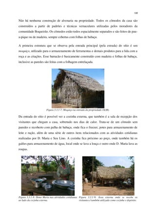 108
Não há nenhuma construção de alvenaria na propriedade. Todos os cômodos da casa são
construídos a partir de padrões e técnicas vernaculares utilizadas pelos moradores da
comunidade Boqueirão. Os cômodos estão todos espacialmente separados e são feitos de pau-
a-pique ou de madeira, sempre cobertas com folhas de babaçu.
A primeira estrutura que se observa pela entrada principal (pela estrada) do sítio é um
moquiço, utilizado para o armazenamento de ferramentas e demais produtos para a lida com a
roça e as criações. Esse barracão é basicamente construído com madeira e folhas de babaçu,
inclusive as paredes são feitas com a folhagem entrelaçada.
Figura 3.3.1-7: Moquiço na entrada da propriedade (SLM).
Da entrada do sítio é possível ver a cozinha externa, que também é a sala de recepção dos
visitantes que chegam a casa, sobretudo nos dias de calor. Trata-se de um cômodo sem
paredes e recoberto com palha de babaçu, onde fica o freezer, potes para armazenamento de
leite e ração, além de uma série de outros itens relacionados com as atividades cotidianas
realizadas por D. Maria e Seu Lino. A cozinha fica próximo ao poço, onde também há os
galões para armazenamento de água, local onde se lava a louça e outro onde D. Maria lava as
roupas.
Figura 3.3.1-8: Dona Maria nas atividades cotidianas
ao lado da cozinha externa.
Figura 3.3.1-9: Área externa onde se recebe os
visitantes é também utilizada como cozinha e depósito.
 