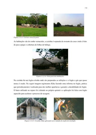 114
Figura 3.3.2-3: Curral e área de pasto.
As habitações são de cunho vernacular, a cozinha é separada do restante da casa e tudo é feito
de pau-a-pique e cobertura de folhas de babaçu.
Figura 3.3.2-4: Vista geral das habitações.
Na cozinha há um fogão-a-lenha onde são preparadas as refeições e o fogão a gás que quase
nunca é usado. Na seguir imagem registramos Kika fazendo uma reforma no fogão, prática
que periodicamente é realizada para dar melhor aparência e garantir a durabilidade do fogão.
O barro utilizado no reparo foi coletado no próprio quintal e a aplicação foi feita com fogão
aquecido para acelerar o processo de secagem.
Figura 3.3.2-5: Cozinha; Kika aplicando nova camada de argila em seu fogão.
 