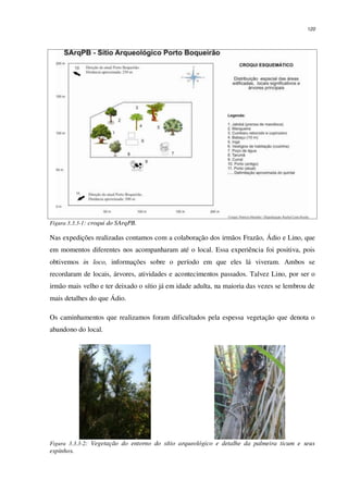 120
Figura 3.3.3-1: croqui do SArqPB.
Nas expedições realizadas contamos com a colaboração dos irmãos Frazão, Ádio e Lino, que
em momentos diferentes nos acompanharam até o local. Essa experiência foi positiva, pois
obtivemos in loco, informações sobre o período em que eles lá viveram. Ambos se
recordaram de locais, árvores, atividades e acontecimentos passados. Talvez Lino, por ser o
irmão mais velho e ter deixado o sítio já em idade adulta, na maioria das vezes se lembrou de
mais detalhes do que Ádio.
Os caminhamentos que realizamos foram dificultados pela espessa vegetação que denota o
abandono do local.
Figura 3.3.3-2: Vegetação do entorno do sítio arqueológico e detalhe da palmeira ticum e seus
espinhos.
 