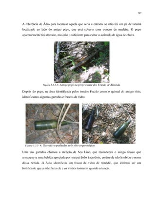 121
A referência de Ádio para localizar aquela que seria a entrada do sítio foi um pé de tarumã
localizado ao lado do antigo poço, que está coberto com troncos de madeira. O poço
aparentemente foi aterrado, mas não o suficiente para evitar o acúmulo de água de chuva.
Figura 3.3.3-3: Antigo poço na propriedade dos Frazão de Almeida.
Depois do poço, na área identificada pelos irmãos Frazão como o quintal do antigo sítio,
identificamos algumas garrafas e frascos de vidro.
Figura 3.3.3- 4: Garrafas espalhadas pelo sítio arqueológico.
Uma das garrafas chamou a atenção de Seu Lino, que reconheceu o antigo frasco que
armazenava uma bebida apreciada por seu pai João Sacerdote, porém ele não lembrou o nome
dessa bebida. Já Ádio identificou um frasco de vidro de remédio, que lembrou ser um
fortificante que a mãe fazia ele e os irmãos tomarem quando crianças.
 