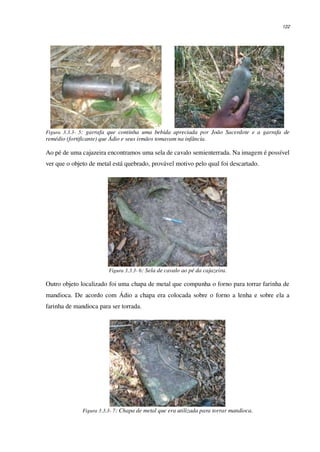 122
Figura 3.3.3- 5: garrafa que continha uma bebida apreciada por João Sacerdote e a garrafa de
remédio (fortificante) que Ádio e seus irmãos tomavam na infância.
Ao pé de uma cajazeira encontramos uma sela de cavalo semienterrada. Na imagem é possível
ver que o objeto de metal está quebrado, provável motivo pelo qual foi descartado.
Figura 3.3.3- 6: Sela de cavalo ao pé da cajazeira.
Outro objeto localizado foi uma chapa de metal que compunha o forno para torrar farinha de
mandioca. De acordo com Ádio a chapa era colocada sobre o forno a lenha e sobre ela a
farinha de mandioca para ser torrada.
Figura 3.3.3- 7: Chapa de metal que era utilizada para torrar mandioca.
 