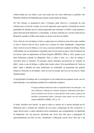 132
confeccionado por seu irmão, e que seria usado por ela como ninho para as galinhas. Seu
Martinho também tem habilidade para trançar usando palma de babaçu.
Na Vila, durante os preparativos para a Festança, pude observar à construção de uma
cobertura que serviria de cozinha, na casa da imperatriz, para suportar a demanda da enorme
quantidade de refeições que ali seriam preparadas para alimentar os foliões e para preparar o
jantar oferecido pela Imperatriz à comunidade. A técnica utilizada foi a mesma observada no
Boqueirão, quando as folhas eram atadas aos postes com tiras de embira.
Com o leite do coco de babaçu se fazia a canjica para ser comida na sexta-feira santa, também
se fazia o famoso bolo de arroz, porém esse costume foi sendo abandonado. Antigamente
entre o leite do coco do babaçu e o de vaca, as pessoas preferiam o paladar do babaçu. Porém
a dificuldade em sua manufatura é apontada como um dos motivos para o leite do babaçu cair
em desuso, tanto no depoimento de Dona Gregória (MOURA, 2005, p. 242), quanto no de
dona Sebastiana coletado no Boqueirão. Para se obter o leite, ou o óleo do babaçu é
necessário pilar as sementes. No passado, muitos alimentos necessitavam ser “pisados no
pilão”, como o coco de babaçu, o milho entre muitos outros. Esse procedimento de “pisar no
pilão” ainda é adotado em casas tradicionais de candomblé, na preparação dos quitutes
religiosos oferecidos as divindades, como no caso do acarajé, que leva em sua massa o feijão
fradinho pilado.
As propriedades do babaçu não se restringiram ao uso tradicional em pequena escala, mas foi
industrializado e sua manufatura também foi considerada complexa:
O magno problema industrial reside na estupenda dureza do endocarpo – um
sério obstáculo à obtenção da semente oleaginosa. Predomina ainda hoje o
processo primitivo dos íncolas, os quais apoiam o fruto contra o gume de um
machado extremamente afiado e percutem sobre aquele com um rolete de
madeira (RIZZINI e MORS, 1976, p. 18)
O modo “primitivo dos íncolas” ao qual se refere os autores foi o mesmo utilizado por D.
Sebastiana para a retirada das sementes do coco para a preparação de óleo comestível. A
seguir descrevemos a cadeia operatória dessa manufatura, que acompanhamos no Quilombo
do Boqueirão. Foi um processo demorado que levou dois dias para a preparação de
aproximadamente um litro de óleo. Atualmente a fabricação caseira desse óleo não é tão
 