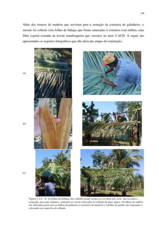 134
Além dos troncos de madeira que serviram para a armação da estrutura do galinheiro, o
mesmo foi coberto com folhas de babaçu que foram amarradas à estrutura com embira, uma
fibra vegetal extraída da árvore mandioqueira que veremos no item 5-AUD. A seguir são
apresentados os registros fotográficos que dão ideia das etapas de construção:
(a)
(b)
(c)
Figura 3.3.4 – 8: As folhas de babaçu são colhidas ainda verdes (a) recebem um corte, são torcidas e
trançada para que tenham o caimento ao serem colocadas no telhado de duas águas; (b) fibras de embira
são utilizadas para atar as folhas da palmeira à estrutura de madeira (c) folhas da palma são trançadas e
colocadas na cumeeira do telhado.
 