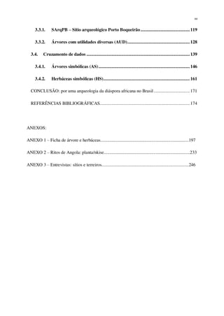 xv
3.3.1. SArqPB – Sítio arqueológico Porto Boqueirão.........................................119
3.3.2. Árvores com utilidades diversas (AUD)....................................................128
3.4. Cruzamento de dados ......................................................................................139
3.4.1. Árvores simbólicas (AS)............................................................................146
3.4.2. Herbáceas simbólicas (HS)........................................................................161
CONCLUSÃO: por uma arqueologia da diáspora africana no Brasil..............................171
REFERÊNCIAS BIBLIOGRÁFICAS...........................................................................174
ANEXOS:
ANEXO 1 – Ficha de árvore e herbáceas..............................................................................197
ANEXO 2 – Ritos de Angola: planta/nkise............................................................................233
ANEXO 3 – Entrevistas: sítios e terreiros.............................................................................246
 