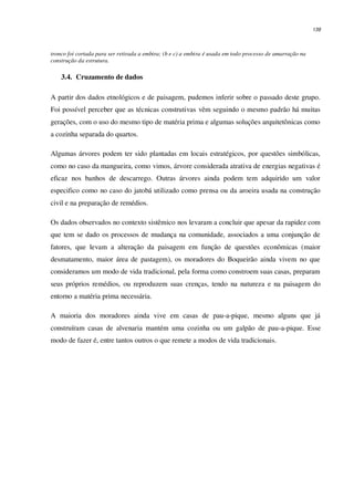 139
tronco foi cortada para ser retirada a embira; (b e c) a embira é usada em todo processo de amarração na
construção da estrutura.
3.4. Cruzamento de dados
A partir dos dados etnológicos e de paisagem, pudemos inferir sobre o passado deste grupo.
Foi possível perceber que as técnicas construtivas vêm seguindo o mesmo padrão há muitas
gerações, com o uso do mesmo tipo de matéria prima e algumas soluções arquitetônicas como
a cozinha separada do quartos.
Algumas árvores podem ter sido plantadas em locais estratégicos, por questões simbólicas,
como no caso da mangueira, como vimos, árvore considerada atrativa de energias negativas é
eficaz nos banhos de descarrego. Outras árvores ainda podem tem adquirido um valor
especifico como no caso do jatobá utilizado como prensa ou da aroeira usada na construção
civil e na preparação de remédios.
Os dados observados no contexto sistêmico nos levaram a concluir que apesar da rapidez com
que tem se dado os processos de mudança na comunidade, associados a uma conjunção de
fatores, que levam a alteração da paisagem em função de questões econômicas (maior
desmatamento, maior área de pastagem), os moradores do Boqueirão ainda vivem no que
consideramos um modo de vida tradicional, pela forma como constroem suas casas, preparam
seus próprios remédios, ou reproduzem suas crenças, tendo na natureza e na paisagem do
entorno a matéria prima necessária.
A maioria dos moradores ainda vive em casas de pau-a-pique, mesmo alguns que já
construíram casas de alvenaria mantém uma cozinha ou um galpão de pau-a-pique. Esse
modo de fazer é, entre tantos outros o que remete a modos de vida tradicionais.
 