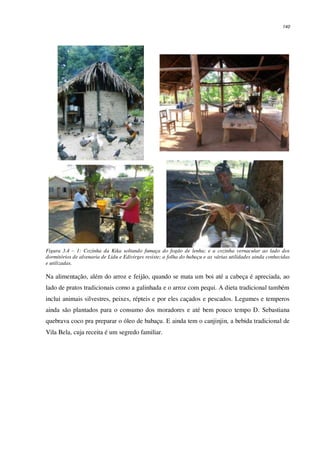 140
Figura 3.4 – 1: Cozinha da Kika soltando fumaça do fogão de lenha; e a cozinha vernacular ao lado dos
dormitórios de alvenaria de Lidu e Edivirges resiste; a folha do babaçu e as várias utilidades ainda conhecidas
e utilizadas.
Na alimentação, além do arroz e feijão, quando se mata um boi até a cabeça é apreciada, ao
lado de pratos tradicionais como a galinhada e o arroz com pequi. A dieta tradicional também
inclui animais silvestres, peixes, répteis e por eles caçados e pescados. Legumes e temperos
ainda são plantados para o consumo dos moradores e até bem pouco tempo D. Sebastiana
quebrava coco pra preparar o óleo de babaçu. E ainda tem o canjinjin, a bebida tradicional de
Vila Bela, cuja receita é um segredo familiar.
 
