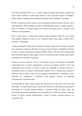 144
De acordo com Prandi (1997, p. 7) “a ‘nação’ angola, de origem banto, adotou o panteão dos
orixás iorubas (embora os chame pelos nomes de seus esquecidos inquices, divindades”,
porém, adotam a linguagem ritual originária das línguas banto quimbundo e quicongo”.
De fato o sincretismo existe e muitas vezes foi percebido no discurso do povo de santo, com o
qual trabalhamos. Mãe Caçulinha, iniciada no candomblé queto, depois no angola, quando se
refere às entidades, ora nomeia inquice, ora nomeia orixá, para quem as “energias” entre
ambos são correspondentes.
Entre a nação queto e a angola-congo notamos muitas diferenças. Entre elas está a língua
ritual adotada. Enquanto no queto se usa o ioruba na nação congo-angola a língua ritual é
quicongo e o quimbundo
A língua quimbundo é falada entre Ambundos ou Bundos, grupo étnico de Angola, enquanto
que o quicongo é a língua dos Bacongos ou Congos, hoje localizados na República do Congo,
ex-Zaire, na porção setentrional de Angola (LOPES, 2004, p. 550, 552). Daí a diferenciação
entre candomblé angola e congo-angola, como o de Tata Katuvanseji, de nação congo-angola,
cuja língua ritual originária do quicongo.
O idioma, em nosso ponto de vista, já é um indicador de que a constituição do candomblé
congo-angola não se resume simplesmente na adoção do panteão iorubano. É fato que
sincretismos estão presentes, em todas as nações de candomblé, do mesmo modo que o
movimento inverso em direção à africanização também existe e contribui para acentuar as
diferenças entre as nações, já que são feitas pesquisas historiográficas e etnológicas e novos
elementos são incorporados à ritualística, como pudemos observar no candomblé
reafricanizado de Tata Katuvanjesi.
Os candomblés de nação congo e angola não surgiram do dia para noite, como friza Tata
Katuvanjesi. Os negros bantos desde o século XVI estavam em solo brasileiro enfrentando a
adversidade da escravidão, batendo tambores e entoando cantigas em língua banto, que
transcorridos praticamente quinhentos anos, ainda podem ser ouvidas nos terreiros, ainda que
diversa do idioma original, demonstrando a força da herança ancestral africana e da
transmissão oral.
 