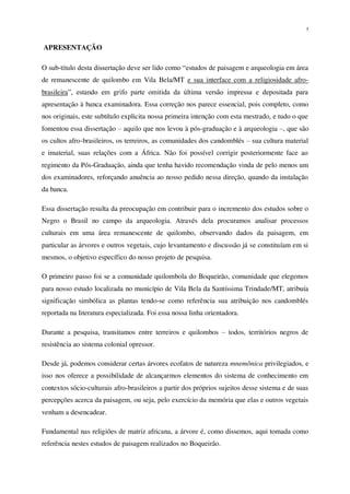 1
APRESENTAÇÃO
O sub-título desta dissertação deve ser lido como “estudos de paisagem e arqueologia em área
de remanescente de quilombo em Vila Bela/MT e sua interface com a religiosidade afro-
brasileira”, estando em grifo parte omitida da última versão impressa e depositada para
apresentação à banca examinadora. Essa correção nos parece essencial, pois completo, como
nos originais, este subtítulo explicita nossa primeira intenção com esta mestrado, e tudo o que
fomentou essa dissertação – aquilo que nos levou à pós-graduação e à arqueologia –, que são
os cultos afro-brasileiros, os terreiros, as comunidades dos candomblés – sua cultura material
e imaterial, suas relações com a África. Não foi possível corrigir posteriormente face ao
regimento da Pós-Graduação, ainda que tenha havido recomendação vinda de pelo menos um
dos examinadores, reforçando anuência ao nosso pedido nessa direção, quando da instalação
da banca.
Essa dissertação resulta da preocupação em contribuir para o incremento dos estudos sobre o
Negro o Brasil no campo da arqueologia. Através dela procuramos analisar processos
culturais em uma área remanescente de quilombo, observando dados da paisagem, em
particular as árvores e outros vegetais, cujo levantamento e discussão já se constituíam em si
mesmos, o objetivo específico do nosso projeto de pesquisa.
O primeiro passo foi se a comunidade quilombola do Boqueirão, comunidade que elegemos
para nosso estudo localizada no município de Vila Bela da Santíssima Trindade/MT, atribuía
significação simbólica as plantas tendo-se como referência sua atribuição nos candomblés
reportada na literatura especializada. Foi essa nossa linha orientadora.
Durante a pesquisa, transitamos entre terreiros e quilombos – todos, territórios negros de
resistência ao sistema colonial opressor.
Desde já, podemos considerar certas árvores ecofatos de natureza mnemônica privilegiados, e
isso nos oferece a possibilidade de alcançarmos elementos do sistema de conhecimento em
contextos sócio-culturais afro-brasileiros a partir dos próprios sujeitos desse sistema e de suas
percepções acerca da paisagem, ou seja, pelo exercício da memória que elas e outros vegetais
venham a desencadear.
Fundamental nas religiões de matriz africana, a árvore é, como dissemos, aqui tomada como
referência nestes estudos de paisagem realizados no Boqueirão.
 