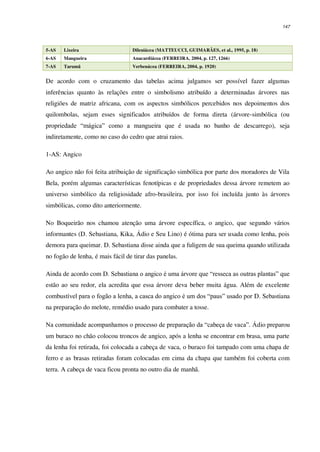 147
5-AS Lixeira Dileniácea (MATTEUCCI, GUIMARÃES, et al., 1995, p. 18)
6-AS Mangueira Anacardiácea (FERREIRA, 2004, p. 127, 1266)
7-AS Tarumã Verbenácea (FERREIRA, 2004, p. 1920)
De acordo com o cruzamento das tabelas acima julgamos ser possível fazer algumas
inferências quanto às relações entre o simbolismo atribuído a determinadas árvores nas
religiões de matriz africana, com os aspectos simbólicos percebidos nos depoimentos dos
quilombolas, sejam esses significados atribuídos de forma direta (árvore-simbólica (ou
propriedade “mágica” como a mangueira que é usada no banho de descarrego), seja
indiretamente, como no caso do cedro que atrai raios.
1-AS: Angico
Ao angico não foi feita atribuição de significação simbólica por parte dos moradores de Vila
Bela, porém algumas características fenotípicas e de propriedades dessa árvore remetem ao
universo simbólico da religiosidade afro-brasileira, por isso foi incluída junto às árvores
simbólicas, como dito anteriormente.
No Boqueirão nos chamou atenção uma árvore específica, o angico, que segundo vários
informantes (D. Sebastiana, Kika, Ádio e Seu Lino) é ótima para ser usada como lenha, pois
demora para queimar. D. Sebastiana disse ainda que a fuligem de sua queima quando utilizada
no fogão de lenha, é mais fácil de tirar das panelas.
Ainda de acordo com D. Sebastiana o angico é uma árvore que “resseca as outras plantas” que
estão ao seu redor, ela acredita que essa árvore deva beber muita água. Além de excelente
combustível para o fogão a lenha, a casca do angico é um dos “paus” usado por D. Sebastiana
na preparação do melote, remédio usado para combater a tosse.
Na comunidade acompanhamos o processo de preparação da “cabeça de vaca”. Ádio preparou
um buraco no chão colocou troncos de angico, após a lenha se encontrar em brasa, uma parte
da lenha foi retirada, foi colocada a cabeça de vaca, o buraco foi tampado com uma chapa de
ferro e as brasas retiradas foram colocadas em cima da chapa que também foi coberta com
terra. A cabeça de vaca ficou pronta no outro dia de manhã.
 