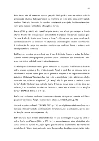 151
Esta árvore não foi recorrente nem na pesquisa bibliográfica, nem nos relatos orais da
comunidade religiosa. Tata Katuvanjesi fez referência ao cedro como uma árvore sagrada
usada na fabricação da cadeira do sacerdote e também de seu cajado. Amália também disse
saber que a madeira é utilizada na fabricação de móveis.
Barros (2011, p. 40-41), não específica quais árvores, mas afirma que atabaques e demais
objetos de culto são confeccionados com madeira de espécies consideradas sagradas, pois
“servem de elo de ligação entre homens e deuses”, além do que que, com a madeira de
determinadas árvores são fabricados “os objetos que lembram lugares e nomes indispensáveis
à continuação da crença nos ancestres, metáforas que conferem forma e sentido a esta
abstração chamada identidade”.
Pai Francisco nos disse que o cedro é uma árvore de Oxóssi e Ossaim, o senhor das folhas.
Também pode ser usada por pessoas que estão “caídas”, deprimidas, pois é uma árvore “reta”
e por esse motivo poderia levantar o ânimo das pessoas.
Na bibliografia consultada o raio, que os moradores do Boqueirão se referiram ao falar do
cedro, aparece associado a dois orixás do queto, Xangô e Iansã. Em um mito que narra as
vestimentas e adornos usados pelos orixás quando se dirigiram a um importante evento no
palácio de Olodumare “Iansã escolheu para vestir-se um sibilante vento e adornou os cabelos
com raios que colheu da tempestade”, já “Xangô não fez por menos e cobriu-se com o
trovão”. Então Olodumare que pretendia fazer a divisão do mundo entre os orixás, disse que
cada um já havia escolhido um elemento da natureza, assim “deu a Iansã o raio e a Xangô o
trovão” (PRANDI, 2001a, p. 410-415).
Porém esse casal mítico partilha os elementos relacionados à tempestade e os raios mais fortes
podem ser atribuídos a Xangô e os mais fracos a Iansã (LINARES, 2007, p. 48).
Ainda de acordo com Prandi (PRANDI, 2005, p. 110), na religião dos orixás as referencias à
natureza estão representadas simbolicamente, por exemplo, nos assentamentos, que no caso
de Xangô é costume ter uma pedra de raio.
Entre os pais e mães de santo entrevistados não foi feita a associação de Xangô ou Iansã ao
cedro. Porém em Cabrera (2004, p. 156, 161), a autora discorrendo sobre religiosidade afro-
cubana afirma que a pedra de Xangô, aquela que está em seu assentamento, deve ser lavada
com folhas de “álamo, louro, caisimón, maravilha vermelha, San Diego, arruda, bária, iroko,
 