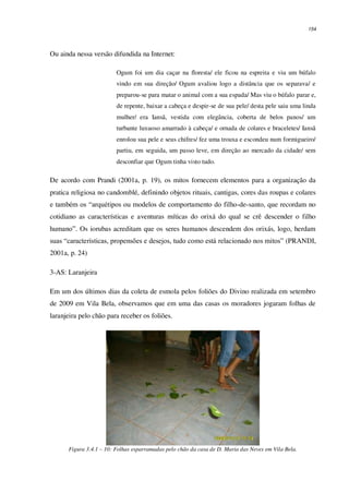 154
Ou ainda nessa versão difundida na Internet:
Ogum foi um dia caçar na floresta/ ele ficou na espreita e viu um búfalo
vindo em sua direção/ Ogum avaliou logo a distância que os separava/ e
preparou-se para matar o animal com a sua espada/ Mas viu o búfalo parar e,
de repente, baixar a cabeça e despir-se de sua pele/ desta pele saiu uma linda
mulher/ era Iansã, vestida com elegância, coberta de belos panos/ um
turbante luxuoso amarrado à cabeça/ e ornada de colares e braceletes/ Iansã
enrolou sua pele e seus chifres/ fez uma trouxa e escondeu num formigueiro/
partiu, em seguida, um passo leve, em direção ao mercado da cidade/ sem
desconfiar que Ogum tinha visto tudo.
De acordo com Prandi (2001a, p. 19), os mitos fornecem elementos para a organização da
pratica religiosa no candomblé, definindo objetos rituais, cantigas, cores das roupas e colares
e também os “arquétipos ou modelos de comportamento do filho-de-santo, que recordam no
cotidiano as características e aventuras míticas do orixá do qual se crê descender o filho
humano”. Os iorubas acreditam que os seres humanos descendem dos orixás, logo, herdam
suas “características, propensões e desejos, tudo como está relacionado nos mitos” (PRANDI,
2001a, p. 24)
3-AS: Laranjeira
Em um dos últimos dias da coleta de esmola pelos foliões do Divino realizada em setembro
de 2009 em Vila Bela, observamos que em uma das casas os moradores jogaram folhas de
laranjeira pelo chão para receber os foliões.
Figura 3.4.1 – 10: Folhas esparramadas pelo chão da casa de D. Maria das Neves em Vila Bela.
 