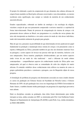 2
O projeto foi elaborado a partir da compreensão de que elementos das culturas africanas de
origem foram mantidos no Brasil pelos africanos escravizados e seus descendentes, ou mesmo
receberam outra significação, mas sempre se valendo da memória de um conhecimento
ancestral africano.
Estudos especializados, sobretudo no âmbito da etnologia e da sociologia da religião,
veiculam a noção de que esse pensamento compreende o universo material e o espiritual de
forma inter-relacionada. Diante do processo de reorganização do sistema de crenças e de
pensamento dessas culturas no Brasil, nos perguntamos se a escolha das novas plantas não
teria sido incorporada na ritualística e em outros setores do modo de vida desses indivíduos,
tendo sido transmitida oralmente de geração para geração.
Mais do que isso, pensamos na possibilidade de que determinadas árvores pudessem ter papel
fundamental na produção e manutenção desse sistema de crenças e de pensamento como se
reporta a bibliografia na África, pensando também de que elas são elementos materiais fixos
na paisagem, e assim capazes de invocar nas pessoas todo tipo de memória, inclusive a de
seus antepassados. Dessa maneira, populações afrodescendentes, que em muitos aspectos
ainda vivem de um modo de vida tradicional – rural e diferente do modo urbano
contemporâneo – compartilhariam aspectos do conhecimento trazido da África pelos seus
antepassados, tal qual se observa entre as comunidades de culto das religiões de matriz
africana. O conteúdo simbólico desse conhecimento teria reflexos na maneira de como os
grupos quilombolas percebem e constroem a paisagem, caso do Boqueirão objeto de nossa
pesquisa.
A formulação do problema de pesquisa está diretamente associada aos meus estudos durante
os cursos de graduação em Ciências Sociais da Faculdade de Filosofia Letras e Ciências
Humanas da USP e de pós-graduação latu sensu em Arqueologia da UNISA-Universidade de
Santo Amaro, e também durante minha participação em programas de arqueologia preventiva
mais adiante.
Entre as disciplinas cursadas na graduação, duas delas foram determinantes para minha
iniciação ao tema, ambas cursadas em 2003: as ministradas pelo Prof. José Guilherme Cantor
Magnani no Departamento de Antropologia (FLA0306) e pela Profa. Lisy, minha orientadora,
no MAE (MEA0009).
 