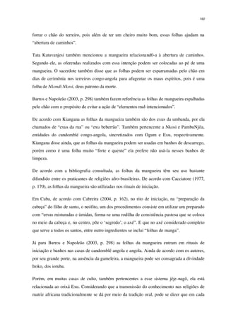 160
forrar o chão do terreiro, pois além de ter um cheiro muito bom, essas folhas ajudam na
“abertura de caminhos”.
Tata Katuvanjesi também mencionou a mangueira relacionand0-a à abertura de caminhos.
Segundo ele, as oferendas realizados com essa intenção podem ser colocadas ao pé de uma
mangueira. O sacerdote também disse que as folhas podem ser esparramadas pelo chão em
dias de cerimônia nos terreiros congo-angola para afugentar os maus espíritos, pois é uma
folha de Nkondi Nkosi, deus patrono da morte.
Barros e Napoleão (2003, p. 298) também fazem referência as folhas de mangueira espalhadas
pelo chão com o propósito de evitar a ação de “elementos mal-intencionados”.
De acordo com Kiangana as folhas da mangueira também são dos exus da umbanda, por ela
chamados de “exus da rua” ou “exu beberrão”. Também pertencente a Nkosi e PambuNjila,
entidades do candomblé congo-angola, sincretizados com Ogum e Exu, respectivamente.
Kiangana disse ainda, que as folhas da mangueira podem ser usadas em banhos de descarrego,
porém como é uma folha muito “forte e quente” ela prefere não usá-la nesses banhos de
limpeza.
De acordo com a bibliografia consultada, as folhas da mangueira têm seu uso bastante
difundido entre os praticantes de religiões afro-brasileiras. De acordo com Cacciatore (1977,
p. 170), as folhas da mangueira são utilizadas nos rituais de iniciação.
Em Cuba, de acordo com Cabreira (2004, p. 162), no rito de iniciação, na “preparação da
cabeça” do filho de santo, o neófito, um dos procedimentos consiste em utilizar um preparado
com “ervas misturadas e úmidas, forma-se uma rodilha de consistência pastosa que se coloca
no meio da cabeça e, no centro, põe o ‘segredo’, o axé”. E que no axé considerado completo
que serve a todos os santos, entre outro ingredientes se incluí “folhas de manga”.
Já para Barros e Napoleão (2003, p. 298) as folhas da mangueira entram em rituais de
iniciação e banhos nas casas de candomblé angola e angola. Ainda de acordo com os autores,
por seu grande porte, na ausência da gameleira, a mangueira pode ser consagrada a divindade
Iroko, dos ioruba.
Porém, em muitas casas de culto, também pertencentes a esse sistema jêje-nagô, ela está
relacionada ao orixá Exu. Considerando que a transmissão do conhecimento nas religiões de
matriz africana tradicionalmente se dá por meio da tradição oral, pode se dizer que em cada
 