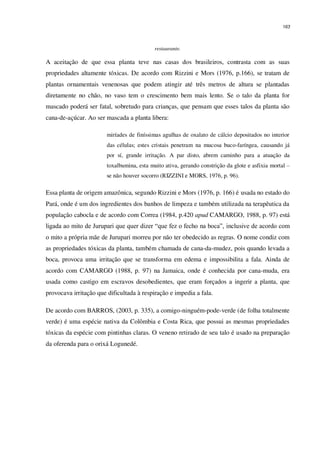 163
restaurante.
A aceitação de que essa planta teve nas casas dos brasileiros, contrasta com as suas
propriedades altamente tóxicas. De acordo com Rizzini e Mors (1976, p.166), se tratam de
plantas ornamentais venenosas que podem atingir até três metros de altura se plantadas
diretamente no chão, no vaso tem o crescimento bem mais lento. Se o talo da planta for
mascado poderá ser fatal, sobretudo para crianças, que pensam que esses talos da planta são
cana-de-açúcar. Ao ser mascada a planta libera:
miríades de finíssimas agulhas de oxalato de cálcio depositados no interior
das células; estes cristais penetram na mucosa buco-faríngea, causando já
por sí, grande irritação. A par disto, abrem caminho para a atuação da
toxalbumina, esta muito ativa, gerando constrição da glote e asfixia mortal –
se não houver socorro (RIZZINI e MORS, 1976, p. 96).
Essa planta de origem amazônica, segundo Rizzini e Mors (1976, p. 166) é usada no estado do
Pará, onde é um dos ingredientes dos banhos de limpeza e também utilizada na terapêutica da
população cabocla e de acordo com Correa (1984, p.420 apud CAMARGO, 1988, p. 97) está
ligada ao mito de Jurupari que quer dizer “que fez o fecho na boca”, inclusive de acordo com
o mito a própria mãe de Jurupari morreu por não ter obedecido as regras. O nome condiz com
as propriedades tóxicas da planta, também chamada de cana-da-mudez, pois quando levada a
boca, provoca uma irritação que se transforma em edema e impossibilita a fala. Ainda de
acordo com CAMARGO (1988, p. 97) na Jamaica, onde é conhecida por cana-muda, era
usada como castigo em escravos desobedientes, que eram forçados a ingerir a planta, que
provocava irritação que dificultada à respiração e impedia a fala.
De acordo com BARROS, (2003, p. 335), a comigo-ninguém-pode-verde (de folha totalmente
verde) é uma espécie nativa da Colômbia e Costa Rica, que possui as mesmas propriedades
tóxicas da espécie com pintinhas claras. O veneno retirado de seu talo é usado na preparação
da oferenda para o orixá Logunedé.
 