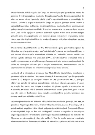 3
Da disciplina FLA0306-Pesquisa de Campo em Antropologia optei por trabalhar o tema do
processo de reafricanização do candomblé de nação congo/angola. Tivemos oportunidade de
observar porque a frase “sem folha não há orixá” é tão difundida entre as comunidades de
terreiro. Durante as etapas de trabalho de campo foi possível perceber melhor também a
centralidade das folhas na liturgia e nos ritos próprios do candomblé. Passei a me interessar
pelo preservacionismo das comunidades de terreiro: a manutenção e a preservação do “espaço
folha”, que são os espaços de coleta de elementos vegetais de uso ritual, estavam sempre
presentes como preocupação entre seus membros, já que esses espaços se estendem, muitas
vezes, para além dos limites físicos do terreiro, alcançando a vizinhança imediata e mesmo
localidades mais distantes.
Da disciplina MEA0009-Estudos de Arte Africana retive a parte que abordou aspectos da
filosofia e sua relação com a arte, e sua ‘materialização” expressa nas esculturas africanas e
nos artefatos afro-brasileiros, sobretudo os utilizados no Candomblé, além da temática das
árvores sagradas apontada pela tese Salum (1996). Aspectos relativos ao material, como a
madeira e seu emprego na arte africana, nos chamaram a atenção também para importância da
árvore na cosmogonia africana, para a relação homem-árvore, homem-natureza, que de
alguma forma está presente nas comunidades religiosas de matriz africana.
Assim, já sob a orientação da professora Dra. Marta Heloísa Leuba Salum, formulamos o
projeto de iniciação científica “A travessia atlântica de árvores sagradas”, que foi apresentado
durante o 11º Simpósio de Iniciação Científica da USP (SIICUSP) em 2003. O principal
objetivo do trabalho foi verificar quais elementos simbólicos estavam presentes no processo
de seleção das árvores que compõe o conjunto de plantas sagradas e consagradas no
Candomblé. De acordo com os primeiros levantamentos e leituras que fizemos, pode-se dizer
que são vários os fundamentos dessa seleção, considerando-se aspectos fenotípicos das
árvores, medicinais, utilitários e simbólicos.
Motivada pelo interesse nos processos socioculturais afro-brasileiros, participei, em 2006,do
projeto de Arqueologia Preventiva, desenvolvido pela empresa A Lasca Arqueologia, sob a
coordenação da arqueóloga Lúcia Juliani, no âmbito do projeto Linha de Transmissão Montes
Claros-Irapé/MG, etapa de São João del-Rey-MG. Além de acompanhar as intervenções
arqueológicas realizei o levantamento antropológico na comunidade Jaguara (no município de
Nazareno na microrregião de São João del-Rey). Essa foi minha primeira experiência
empírica em território tido como quilombola. Ali a memória expressada pelos anciãos incluía
 