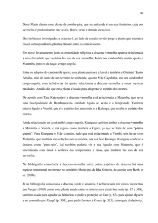 166
Dona Maria chama essa planta de pomba-gira, que na umbanda é um exu feminino, cuja cor
vermelha é predominante em vestes, flores, velas e demais utensílios.
Das herbáceas investigadas a dracena é, ao lado da espada-de-são-jorge a planta que encontra
maior correspondência planta/entidade entre os entrevistados.
Em nosso levantamento junto a comunidade religiosa a dracena-vermelha aparece relacionada
a uma divindade que também faz uso da cor vermelha, Iansã nos candomblés matriz queto e
Matamba, para os da nação congo-angola.
Entre os adeptos do candomblé queto, essa planta pertence a Iansã e também a Obaluaê. Tanto
Amália, mãe de santo de um terreiro de umbanda, quanto Mãe Caçulinha, em seu candomblé
congo-angola, com influências do queto, relacionam a dracena-vermelha a essas mesmas
entidades. Amália diz que essa planta é usada para afugentar o espírito dos mortos.
De acordo com Tata Katuvanjesi a dracena-vermelha está relacionada a Matamba, que seria
uma fase/qualidade de Bamburucema, entidade ligada ao vento e a tempestade. Também
estaria ligado a Vumbi, que é o espírito dos ancestrais e a Kalunga, que recebe o espírito dos
mortos.
Ainda relacionado ao candomblé congo-angola, Kiangana também atribui a dracena-vermelha
a Matamba e Vumbi, e em alguns casos também a Ogum, já que se trata de uma “planta
quente”. Para Kiangana e Mãe Lourdes, tudo que está relacionado a Vumbi, tem haver com
Matamba, que também tem relação com os mortos, em sua fase Kaiango. Kiangana conhece a
dracena como “para-raio”, daí também poderia vir a sua ligação com Matamba, que é
sincretizada com Iansã a senhora das tempestades e raios, que também faz uso da cor
vermelha.
Na bibliografia consultada a dracena-vermelha entre outras espécies de dracena foi uma
espécie ornamental recorrente no cemitério Municipal de Ilha Solteira, de acordo com Renk et
al. (2009).
Já na bibliografia consultada a dracena verde e amarela, é referenciada em vários momentos
por Verger (1995) como uma planta usada entre os ioruba para atrair boa sorte (p. 87 e 369),
também usada para agradar as feiticeiras e pedir a proteção de Exu (p. 87), para ajudar alguém
a ser possuído por Xangô (p. 303), para pedir favores a Oxum (p. 315), conseguir dinheiro (p.
 