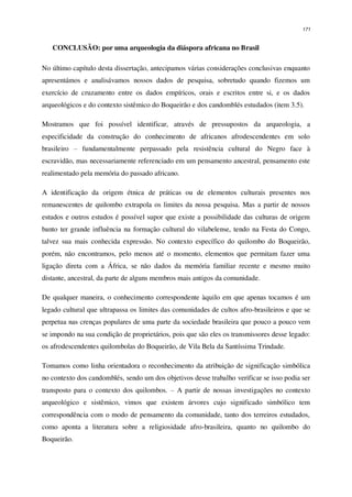 171
CONCLUSÃO: por uma arqueologia da diáspora africana no Brasil
No último capítulo desta dissertação, antecipamos várias considerações conclusivas enquanto
apresentámos e analisávamos nossos dados de pesquisa, sobretudo quando fizemos um
exercício de cruzamento entre os dados empíricos, orais e escritos entre si, e os dados
arqueológicos e do contexto sistêmico do Boqueirão e dos candomblés estudados (item 3.5).
Mostramos que foi possível identificar, através de pressupostos da arqueologia, a
especificidade da construção do conhecimento de africanos afrodescendentes em solo
brasileiro – fundamentalmente perpassado pela resistência cultural do Negro face à
escravidão, mas necessariamente referenciado em um pensamento ancestral, pensamento este
realimentado pela memória do passado africano.
A identificação da origem étnica de práticas ou de elementos culturais presentes nos
remanescentes de quilombo extrapola os limites da nossa pesquisa. Mas a partir de nossos
estudos e outros estudos é possível supor que existe a possibilidade das culturas de origem
banto ter grande influência na formação cultural do vilabelense, tendo na Festa do Congo,
talvez sua mais conhecida expressão. No contexto específico do quilombo do Boqueirão,
porém, não encontramos, pelo menos até o momento, elementos que permitam fazer uma
ligação direta com a África, se não dados da memória familiar recente e mesmo muito
distante, ancestral, da parte de alguns membros mais antigos da comunidade.
De qualquer maneira, o conhecimento correspondente àquilo em que apenas tocamos é um
legado cultural que ultrapassa os limites das comunidades de cultos afro-brasileiros e que se
perpetua nas crenças populares de uma parte da sociedade brasileira que pouco a pouco vem
se impondo na sua condição de proprietários, pois que são eles os transmissores desse legado:
os afrodescendentes quilombolas do Boqueirão, de Vila Bela da Santíssima Trindade.
Tomamos como linha orientadora o reconhecimento da atribuição de significação simbólica
no contexto dos candomblés, sendo um dos objetivos desse trabalho verificar se isso podia ser
transposto para o contexto dos quilombos. – A partir de nossas investigações no contexto
arqueológico e sistêmico, vimos que existem árvores cujo significado simbólico tem
correspondência com o modo de pensamento da comunidade, tanto dos terreiros estudados,
como aponta a literatura sobre a religiosidade afro-brasileira, quanto no quilombo do
Boqueirão.
 
