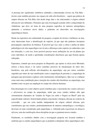172
A presença dos significados simbólicos atribuídos a determinadas árvores em Vila Bela –
árvores estas também presentes nos espaços de culto afro-brasileiros – sugere que práticas de
origem africana em Vila Bela vêm desde longa data e são relacionadas à origem cultural
africana de seus habitantes. Pensamos que uma investigação acurada sobre a religiosidade do
vilabelense, que deve ser tema de uma pesquisa específica de natureza antropológica
ajudariam a esclarecer novos dados, e poderiam ser absorvidos em investigações
arqueológicas futuras.
Diante da expectativa da continuidade de pesquisa a respeito de árvores e herbáceas na área,
seria interessante fazer a identificação de espécies, já que aqui não pudemos incorporar
preocupações específicas da botânica. É possível que isso, mais a coleta e análise de dados
palinológicos do sítio arqueológico nos levaria a diferenças entre espécies já conhecidas e por
nós elencadas, e, com isso, fosse possível precisar novas atribuições do uso de plantas por
esses indivíduos, de modo a aprofundar considerações diacrônicas que aqui ficaram apenas
esboçadas.
Esperamos, contudo que nossa pesquisa no Boqueirão, que apenas se inicia neste Mestrado,
reforce a busca desses e de outros caminhos possíveis de interpretação de sítios afro-
brasileiros, seja pela reflexão afro-diaspórica da arqueologia, seja por outros caminhos
sugeridos por outras de suas ramificações como a arqueologia do presente e a arqueologia da
paisagem que procuramos explorar como instrumentos metodológicos. Que isso se configure
como mais uma contribuição para a inserção dos estudos afro-brasileiros na arqueologia, mas
também como via para sua ampliação no campo das ciências humanas.
Esta dissertação teve como objetivo geral contribuir para o incremento dos estudos africanos
e africanistas no campo da arqueologia, ainda que esses estudos tenham sido aqui
correntemente chamamos de “estudos do Negro (ou sobre o Negro) no Brasil” pela sua
especificidade cultural e historicidade própria concernente à diáspora africana no contexto da
escravidão – que em certa medida independente da origem cultural africana, pois
consideramos que tais estudos, predominantemente de natureza antropológica e sociológica,
deveriam ser mais considerados pela arqueologia, e, sobretudo pela arqueologia da diáspora
africana, uma das ramificações dessa disciplina em que se pautaram nossos estudos.
Finalmente, os resultados obtidos com a investigação proposta nos levaram também a
reafirmar que os estudos arqueológicos que se propõem a interpretar sítios arqueológicos afro-
 