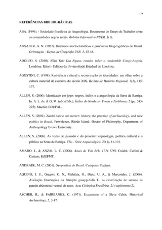 174
REFERÊNCIAS BIBLIOGRÁFICAS
ABA. (1996). - Sociedade Brasileira de Arqueologia. Documento do Grupo de Trabalho sobre
as comunidades negras rurais. Boletim Informativo NUER, 1(1).
AB'SABER, A. N. (1967). Domínios morfoclimáticos e províncias fitogeográficas do Brasil.
Orientação - Depto. de Geografia USP, 3, 45-48.
ADOLFO, S. (2010). Nkisi Tata Dia Ngusu: estudos sobre o candomblé Congo-Angola.
Londrina: Eduel - Editora da Unviersidade Estadual de Londrina.
AGOSTINI, C. (1998). Resistência cultural e reconstrução de identidades: um olhar sobre a
cultura material de escravos do século XIX. Revista de História Regional, 3(2), 115-
137.
ALLEN, S. (2000). Identidades em jogo: negros, índios e a arqueologia da Serra da Barriga.
In: A. L. de, & G. M. (eds) (Eds.), Índios do Nordeste: Temas e Problemas 2 (pp. 245-
275). Maceió: EDUFAL.
ALLEN, S. (2001). Zumbi nunca vai morrer: history, the practice of archaeology, and race
politics in Brazil. Providence, Rhode Island: Doctor of Philosophy, Department of
Anthropology Brown University.
ALLEN, S. (2006). As vozes do passado e do presente: arqueologia, política cultural e o
público na Serra da Barriga. Clio - Série Arqueológica, 20(1), 81-101.
AMADO, J., & ANZAI, L. C. (2006). Anais de Vila Bela 1734-1789. Cuiabá: Carlini &
Caniato, EdUFMT.
ANDRADE, M. C. (2001). Geopolítica do Brasil. Campinas: Papirus.
AQUINO, J. U., Gregori, C. N., Malafaia, O., Dietz, U. A., & Marcondes, J. (2006).
Avaliação fitoterápica da Jatropha gossypiifolia L. na cicatrização de suturas na
parede abdominal ventral de ratos. Acta Cirúrgica Brasileira, 21 (suplemento 2).
ASCHER, R., & FAIRBANKS, C. (1971). Excavation of a Slave Cabin. Historical
Archaeology, 5, 3-17.
 
