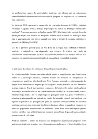 4
um conhecimento acerca das propriedades medicinais das plantas que me entusiasmou
contribuindo decisivamente definir meu campo de pesquisa, ou ampliando-o: do candomblé
para o quilombo.
No início de 2008, apresentei a monografia de conclusão do curso da UNISA, intitulada
“Palmares e Jaguara: teoria e método arqueológico no estudo da formação cultural afro-
brasileira”. Poucos meses antes, no final do ano de 2007, já havia recebido a notícia de minha
aprovação no processo seletivo do Programa Internacional de bolsas da Fundação Ford,
para o qual apresentei um esboço daquele que seria o projeto de pesquisa submetido e
aprovado no PPGArq-MAE/USP.
Esse foi o percurso que me levou até Vila Bela até a porção mais ocidental do território
brasileiro, constituindo-se esta dissertação uma tentativa de realizar um estudo de
comunidades afrodescendentes no Brasil associando na perspectiva da diáspora africana e da
paisagem em arqueologia com contribuição da etnografia da comunidade estudada.
O texto desta dissertação foi estruturado de acordo com seguinte plano.
No primeiro capítulo, fazemos uma discussão de teorias e procedimentos metodológicos no
âmbito da Arqueologia Histórica, tentando refletir seu potencial na interpretação de
contextos em territórios afro-brasileiros. Nele fizemos, sobretudo, a sistematização das
origens norte-americanas da Arqueologia da Diáspora Africana pensando em suas influências
na arqueologia no Brasil, mas reunimos observações de leitura sobre outras ramificações da
arqueologia, sobretudo relativas aos procedimentos metodológicos a serem adotados, como a
etnoarqueologia (item 1.1) e a arqueologia da paisagem (item 1.2), pois consideramos a
investigação etnoarqueológica aplicada ao estudo da formação cultural afro-brasileira e ao
registro da percepção da paisagem por parte do segmento afro-descendente da sociedade
brasileira como um meio importante de obtenção de dados sobre a percepção da paisagem por
parte das populações remanescentes de quilombo. Além disso, essa investigação poderia
fornecer subsídios para a identificação da paisagem arqueológica do passado das populações
remanescentes de quilombo.
Ainda no capítulo 1, depois da discussão das perspectivas arqueológicas propostas como
norteamento teórico da pesquisa, vem a discussão dos estudos sobre o Negro brasileiro (item
 