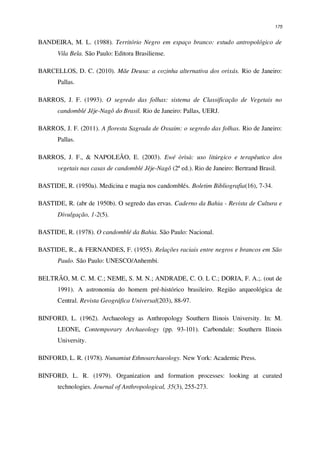 175
BANDEIRA, M. L. (1988). Território Negro em espaço branco: estudo antropológico de
Vila Bela. São Paulo: Editora Brasiliense.
BARCELLOS, D. C. (2010). Mãe Deusa: a cozinha alternativa dos orixás. Rio de Janeiro:
Pallas.
BARROS, J. F. (1993). O segredo das folhas: sistema de Classificação de Vegetais no
candomblé Jêje-Nagô do Brasil. Rio de Janeiro: Pallas, UERJ.
BARROS, J. F. (2011). A floresta Sagrada de Ossaim: o segredo das folhas. Rio de Janeiro:
Pallas.
BARROS, J. F., & NAPOLEÃO, E. (2003). Ewé òrìsà: uso litúrgico e terapêutico dos
vegetais nas casas de candomblé Jêje-Nagô (2ª ed.). Rio de Janeiro: Bertrand Brasil.
BASTIDE, R. (1950a). Medicina e magia nos candomblés. Boletim Bibliografia(16), 7-34.
BASTIDE, R. (abr de 1950b). O segredo das ervas. Caderno da Bahia - Revista de Cultura e
Divulgação, 1-2(5).
BASTIDE, R. (1978). O candomblé da Bahia. São Paulo: Nacional.
BASTIDE, R., & FERNANDES, F. (1955). Relações raciais entre negros e brancos em São
Paulo. São Paulo: UNESCO/Anhembi.
BELTRÃO, M. C. M. C.; NEME, S. M. N.; ANDRADE, C. O. L C.; DORIA, F. A.;. (out de
1991). A astronomia do homem pré-histórico brasileiro. Região arqueológica de
Central. Revista Geográfica Universal(203), 88-97.
BINFORD, L. (1962). Archaeology as Anthropology Southern Ilinois University. In: M.
LEONE, Contemporary Archaeology (pp. 93-101). Carbondale: Southern Ilinois
University.
BINFORD, L. R. (1978). Nunamiut Ethnoarchaeology. New York: Academic Press.
BINFORD, L. R. (1979). Organization and formation processes: looking at curated
technologies. Journal of Anthropological, 35(3), 255-273.
 