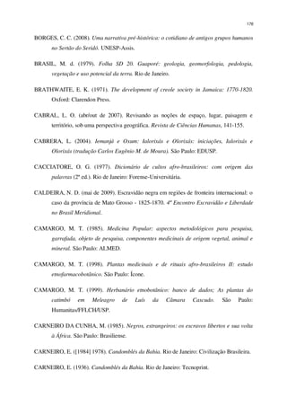 176
BORGES, C. C. (2008). Uma narrativa pré-histórica: o cotidiano de antigos grupos humanos
no Sertão do Seridó. UNESP-Assis.
BRASIL, M. d. (1979). Folha SD 20. Guaporé: geologia, geomorfologia, pedologia,
vegetação e uso potencial da terra. Rio de Janeiro.
BRATHWAITE, E. K. (1971). The development of creole society in Jamaica: 1770-1820.
Oxford: Clarendon Press.
CABRAL, L. O. (abr/out de 2007). Revisando as noções de espaço, lugar, paisagem e
território, sob uma perspectiva geográfica. Revista de Ciências Humanas, 141-155.
CABRERA, L. (2004). Iemanjá e Oxum: Ialorixás e Olorixás: iniciações, Ialorixás e
Olorixás (tradução Carlos Eugênio M. de Moura). São Paulo: EDUSP.
CACCIATORE, O. G. (1977). Dicionário de cultos afro-brasileiros: com origem das
palavras (2ª ed.). Rio de Janeiro: Forense-Universitária.
CALDEIRA, N. D. (mai de 2009). Escravidão negra em regiões de fronteira internacional: o
caso da província de Mato Grosso - 1825-1870. 4º Encontro Escravidão e Liberdade
no Brasil Meridional.
CAMARGO, M. T. (1985). Medicina Popular: aspectos metodológicos para pesquisa,
garrafada, objeto de pesquisa, componentes medicinais de origem vegetal, animal e
mineral. São Paulo: ALMED.
CAMARGO, M. T. (1998). Plantas medicinais e de rituais afro-brasileiros II: estudo
etnofarmacobotânico. São Paulo: Ícone.
CAMARGO, M. T. (1999). Herbanário etnobotânico: banco de dados; As plantas do
catimbó em Meleagro de Luís da Câmara Cascudo. São Paulo:
Humanitas/FFLCH/USP.
CARNEIRO DA CUNHA, M. (1985). Negros, estrangeiros: os escravos libertos e sua volta
à África. São Paulo: Brasiliense.
CARNEIRO, E. ([1984] 1978). Candomblés da Bahia. Rio de Janeiro: Civilização Brasileira.
CARNEIRO, E. (1936). Candomblés da Bahia. Rio de Janeiro: Tecnoprint.
 