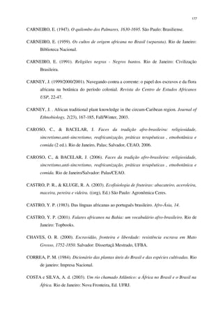 177
CARNEIRO, E. (1947). O quilombo dos Palmares, 1630-1695. São Paulo: Brasiliense.
CARNEIRO, E. (1959). Os cultos de origem africana no Brasil (separata). Rio de Janeiro:
Biblioteca Nacional.
CARNEIRO, E. (1991). Religiões negras - Negros bantos. Rio de Janeiro: Civilização
Brasileira.
CARNEY, J. (1999/2000/2001). Navegando contra a corrente: o papel dos escravos e da flora
africana na botânica do período colonial. Revista do Centro de Estudos Africanos
USP, 22-47.
CARNEY, J. . African traditional plant knowledge in the circum-Caribean region. Journal of
Ethnobiology, 2(23), 167-185, Fall/Winter, 2003.
CAROSO, C., & BACELAR, J. Faces da tradição afro-brasileira: religiosidade,
sincretismo,anti-sincretismo, reafricanização, práticas terapêuticas , etnobotânica e
comida (2 ed.). Rio de Janeiro, Palas; Salvador, CEAO, 2006.
CAROSO, C., & BACELAR, J. (2006). Faces da tradição afro-brasileira: religiosidade,
sincretismo,anti-sincretismo, reafricanização, práticas terapêuticas , etnobotânica e
comida. Rio de Janeiro/Salvador: Palas/CEAO.
CASTRO, P. R., & KLUGE, R. A. (2003). Ecofisiologia de fruteiras: abacateiro, aceroleira,
maceira, pereira e videira. ((org), Ed.) São Paulo: Agronômica Ceres.
CASTRO, Y. P. (1983). Das línguas africanas ao português brasileiro. Afro-Ásia, 14.
CASTRO, Y. P. (2001). Falares africanos na Bahia: um vocabulário afro-brasileiro. Rio de
Janeiro: Topbooks.
CHAVES, O. R. (2000). Escravidão, fronteira e liberdade: resistência escrava em Mato
Grosso, 1752-1850. Salvador: Dissertaçã Mestrado, UFBA.
CORREA, P. M. (1984). Dicionário das plantas úteis do Brasil e das espécies cultivadas. Rio
de janeiro: Impresa Nacional.
COSTA e SILVA, A. d. (2003). Um rio chamado Atlântico: a África no Brasil e o Brasil na
África. Rio de Janeiro: Nova Fronteira, Ed. UFRJ.
 