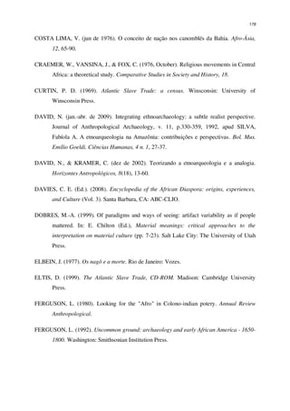 178
COSTA LIMA, V. (jun de 1976). O conceito de nação nos canomblés da Bahia. Afro-Ásia,
12, 65-90.
CRAEMER, W., VANSINA, J., & FOX, C. (1976, October). Religious movements in Central
Africa: a theoretical study. Comparative Studies in Society and History, 18.
CURTIN, P. D. (1969). Atlantic Slave Trade: a census. Winsconsin: University of
Winsconsin Press.
DAVID, N. (jan.-abr. de 2009). Integrating ethnoarchaeology: a subtle realist perspective.
Journal of Anthropological Archaeology, v. 11, p.330-359, 1992, apud SILVA,
Fabíola A. A etnoarqueologia na Amazônia: contribuições e perspectivas. Bol. Mus.
Emílio Goeldi. Ciências Humanas, 4 n. 1, 27-37.
DAVID, N., & KRAMER, C. (dez de 2002). Teorizando a etnoarqueologia e a analogia.
Horizontes Antropológicos, 8(18), 13-60.
DAVIES, C. E. (Ed.). (2008). Encyclopedia of the African Diaspora: origins, experiences,
and Culture (Vol. 3). Santa Barbara, CA: ABC-CLIO.
DOBRES, M.-A. (1999). Of paradigms and ways of seeing: artifact variability as if people
mattered. In: E. Chilton (Ed.), Material meanings: critical approaches to the
interpretation on material culture (pp. 7-23). Salt Lake City: The University of Utah
Press.
ELBEIN, J. (1977). Os nagô e a morte. Rio de Janeiro: Vozes.
ELTIS, D. (1999). The Atlantic Slave Trade, CD-ROM. Madison: Cambridge University
Press.
FERGUSON, L. (1980). Looking for the "Afro" in Colono-indian potery. Annual Review
Anthropological.
FERGUSON, L. (1992). Uncommon ground: archaeology and early African America - 1650-
1800. Washington: Smithsonian Institution Press.
 