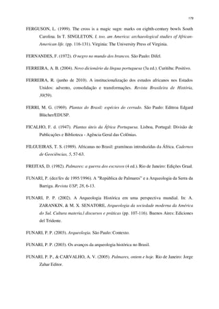 179
FERGUSON, L. (1999). The cross is a magic sugn: marks on eighth-century bowls South
Carolina. In T. SINGLETON, I, too, am America: archaeological studies of African-
American life. (pp. 116-131). Virginia: The University Press of Virginia.
FERNANDES, F. (1972). O negro no mundo dos brancos. São Paulo: Difel.
FERREIRA, A. B. (2004). Novo dicionário da língua portuguesa (3a ed.). Curitiba: Positivo.
FERREIRA, R. (junho de 2010). A institucionalização dos estudos africanos nos Estados
Unidos: advento, consolidação e transformações. Revista Brasileira de História,
30(59).
FERRI, M. G. (1969). Plantas do Brasil: espécies do cerrado. São Paulo: Editroa Edgard
Blücher/EDUSP.
FICALHO, F. d. (1947). Plantas úteis da África Portuguesa. Lisboa, Portugal: Divisão de
Publicações e Biblioteca - Agência Geral das Colônias.
FILGUEIRAS, T. S. (1989). Africanas no Brasil: gramíneas introduzidas da África. Cadernos
de Geociências, 5, 57-63.
FREITAS, D. (1982). Palmares: a guerra dos escravos (4 ed.). Rio de Janeiro: Edições Graal.
FUNARI, P. (dez/fev de 1995/1996). A "República de Palmares” e a Arqueologia da Serra da
Barriga. Revista USP, 28, 6-13.
FUNARI, P. P. (2002). A Arqueologia Histórica em uma perspectiva mundial. In: A.
ZARANKIN, & M. X. SENATORE, Arqueologia da sociedade moderna da América
do Sul. Cultura materia,l discursos e práticas (pp. 107-116). Buenos Aires: Ediciones
del Tridente.
FUNARI, P. P. (2003). Arqueologia. São Paulo: Contexto.
FUNARI, P. P. (2003). Os avanços da arqueologia histórica no Brasil.
FUNARI, P. P., & CARVALHO, A. V. (2005). Palmares, ontem e hoje. Rio de Janeiro: Jorge
Zahar Editor.
 