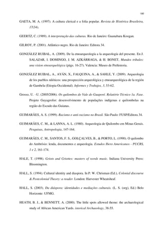 180
GAETA, M. A. (1997). A cultura clerical e a folia popular. Revista de Histórica Brasileira,
17(34).
GEERTZ, C. (1989). A interpretação das culturas. Rio de Janeiro: Guanabara Koogan.
GILROY, P. (2001). Atlântico negro. Rio de Janeiro: Editora 34.
GONZÁLEZ RUIBAL, A. (2009). De la etnoarqueología a la arqueología del presente. En J.
SALAZAR, I. DOMINGO, J. M. AZKÁRRAGA, & H. BONET, Mundos tribales:
una vision etnoarquelógica (págs. 16-27). Valencia: Museo de Prehistoria.
GONZÁLEZ RUIBAL, A., AYÁN, X., FALQUINA, A., & SAHLE, Y. (2009). Arqueologia
de los pueblos nilóticos: una prospección arqueológica y etnoarqueológica de la región
de Gambela (Etiopia Occidental). Informes y Trabajos, 3, 53-62.
Grosso, U. –U. (2005/2006). Os quilombos do Vale do Guaporé. Relatório Técnico 1a. Fase.
Projeto Guyagrofor: desenvolvimento de populações indígenas e quilombolas na
região do Escudo das Guianas.
GUIMARÃES, A. S. (1999). Racismo e anti-racismo no Brasil. São Paulo: FUSP/Editora 34.
GUIMARÃES, C. M., & LANNA, A. L. (1980). Arqueologia de Quilombo em Minas Gerais.
Pesquisas, Antropologia, 147-164.
GUIMARÃES, C. M., SANTOS, F. S., GOLÇALVES, B., & PORTO, L. (1990). O quilombo
do Ambrósio: lenda, documentos e arqueologia. Estudos Ibero Americanos - PUCRS,
1 e 2, 161-174.
HALE, T. (1998). Griots and Griottes: masters of words music. Indiana University Press:
Bloomington.
HALL, S. (1994). Cultural identity and diaspora. In P. W. Chrisman (Ed.), Colonial discourse
& Postcolonial Theory: a reader. London: Harvester Wheatsheaf.
HALL, S. (2003). Da diáspora: identidades e mediações culturais. (L. S. (org), Ed.) Belo
Horizonte: UFMG.
HEATH, B. J., & BENNETT, A. (2000). The little spots allowed theme: the archaeological
study of African American Yards. istorical Archaeology, 38-55.
 
