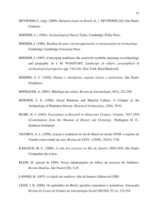 181
HEYWOOD, L. (org). (2009). Diáspora negra no Brasil. (L. (. HEYWOOD, Ed.) São Paulo:
Contexto.
HODDER, I. (. (2001). Archaeological Theory Today. Cambridge: Polity Press.
HODDER, I. (1986). Reading the past: current approaches to interpretation in Archaeology .
Cambridge: Cambridge University Press.
HODDER, I. (1987). Converging traditions: the search for symbolic meanings in archaeology
and geography. In J. M. WAGSTAFF, Landscape of culture: geographical &
archaeological perspective (pp. 134-145). New York: Basil Blackwell.
HOEHNE, F. C. (1939). Plantas e substâncias vegetais tóxicas e medicinais. São Paulo:
Graphicars.
HOFBAUER, A. (2001). Mitologia dos orixás. Revista de Antropologia, 44(2), 251-258.
HOWSON, J. E. (1990). Social Relations and Material Culture: A Critique of the
Archaeology of Plantation Slavery. Historical Archaeology, 24(4), 78-91.
HUME, N. I. (1962). Excavations at Rosewell in Gloucester Country, Virginia, 1957-1959
(Contributions from the Museum of History anf Tecnology. Wahington D. C.:
Smithson Institution.
JACOBUS, A. L. (1996). Louças e cerâmicas no sul do Brasil no século XVIII: o registro de
Viamão como estudo de caso. Revista do CEPA - UNISC, 20(23), 7-58.
KARASCH, M. C. (2000). A vida dos escravos no Rio de Janeiro 1808-1850. São Paulo:
Companhia das Letras.
KLEIN, H. (jan-jul de 1989). Novas interpretações do tráfico de escravos do Atlântico.
Revista História, São Paulo(120), 3-25.
LANDES, R. (1697). A cidade das mulheres. Rio de Janeiro: Editora da UFRJ.
LEITE, I. B. (2000). Os quilombos no Brasil: questões conceituais e normativas. Etnografia
Revista do Centro de Estudos de Antropologia Social (ISCTEE, IV (2), 333-354.
 