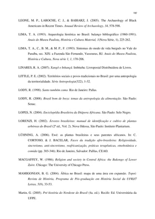 182
LEONE, M. P., LAROCHE, C. J., & BABIARZ, J. (2005). The Archaeology of Black
Americans in Recent Times. Anuual Review of Archaeology, 34, 578-598.
LIMA, T. A. (1993). Arqueologia histórica no Brasil: balanço bibliográfico (1960-1991).
Anais do Museu Paulista, História e Cultura Material, 1(Nova Série, 1), 225-262.
LIMA, T. A., C., B. M., & M. P., F. (1993). Sintomas do modo de vida burguês no Vale do
Paraíba, sec. XIX: a Fazenda São Fernando, Vassouras, RJ. Anais do Museu Paulista,
História e Cultura, Nova série 1, 1, 170-206.
LINARES, R. A. (2007). Xangô e Inhançã. Imbituba: Livropostal Distribuidora de Livros.
LITTLE, P. E. (2002). Territórios sociais e povos tradicionais no Brasil: por uma antropologia
da territorialidade. Série Antropologia(322), 1-32.
LODY, R. (1998). Santo também como. Rio de Janeiro: Pallas.
LODY, R. (2008). Brasil bom de boca: temas da antropologia da alimentação. São Paulo:
Senac.
LOPES, N. (2004). Enciclopédia Brasileira da Diápora Africana. São Paulo: Selo Negro.
LORENZI, H. (2002). Árvores brasileiras: manual de identificação e cultivo de plantas
arbóreas do Brasil (2ª ed., Vol. 2). Nova Odessa, São Paulo: Instituto Plantarium.
LÜHNING, A. (2006). Ewé: as plantas brasileiras e seus parentes africanos. In: C.
CORTOSO, & J. BACELAR, Faces da tradição afro-brasileira: Religiosidade,
sincretismo, anti-sincretismo, reafricanização, práticas terapêuticas, etnobotânica e
comida (pp. 303-346). Rio de Janeiro, Salvador: Palllas, CEAO.
MACGAFFEY, W. (1986). Religion and society in Central Africa: the Bakongo of Lower
Zaire. Chicago: The University of Chicago Press.
MAMIGONIAN, B. G. (2004). África no Brasil: mapa de uma área em expansão. Topoi:
Revista de História, Programa de Pós-graduação em História Social da UFRJ/7
Letras, 5(9), 33-53.
Martin, G. (2005). Pré-história do Nordeste do Brasil (4a. ed.). Recife: Ed. Universitária da
UFPE.
 
