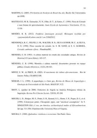 183
MARTINS, G. (2005). Pré-história do Nordeste do Brasil (4a. ed.). Recife: Ed. Universitária
da UFPE.
MATTEUCCI, M. B., Guimarães, N. N., Filho, D. T., & Santos, C. (1995). Flora do Cerrado
e suas formas de aproveitamento. Anais Escola de Agronomia e Veterinária, 25 (1),
13-30.
MENDES, R. R. (2012). Frutíferas [mensagem pessoal]. Mensagem recebida por
<patymarinho@yahoo.com.br> em 23/04/2012.
MENDONÇA, R. C., FELFILI, J. M., WALTER, B. N., SILVA JUNIOR, M. C., & SILVA,
O. E. (1998). Flora vascular do cerrado. In: S. M. SANO, & S. S. ALMEIDA,
Cerrado: ambiente e flora. . Planaltina/DF.
MENESES, U. B. (1983). A cultura material no estudo das sociedades antigas. Revista de
História(115 (nova Série)), 103-117.
MENESES, U. B. (1998). Memória e cultura material: documentos pessoais no espaço
público. Estudos Históricos, 11(21), 89-103.
MINTZ, S. W., & PRICE, R. (2003). O nascimento da cultura afro-americana . Rio de
Janeiro: Pallas, CEAB/UCAM.
MORAIS, J. L. (1999). A arqueologia e o fator geo. Revista do Museu de Arqueologia e
Etnologia da Universidade de São Paulo, MAE/USP, 3-22.
MOTT, L. (jan/dez de 2008). Feiticeiros de Angola na América Portuguesa vítimas da
Inquisição. Revista Pós Ciências Sociais, 5(9/10), 85-104.
MOUER, L. D., Hodges, M. E., Potter, S. R., Renaud, S. L., Hume, I. N., Pogue, D. J., et al.
(1999). Colonoware potter, Chesapeake pipes, and "uncritical assumptions". In T.
SINGLETON (Ed.), I, too, am America: archaeological studies of AfricanAmerican
life (pp. 311-350). Charlottesville: University Press of Virginia.
MOURA, C. (1989). Quilombos: rsistência e escravismo. São Paulo: Ática.
 