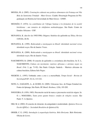 184
MOURA, M. d. (2005). Construções culturais nas práticas alimentares da Festança em Vila
Bela da Santíssima Trindade - Mato Grosso. Cuiabá: Dissertação Programa de Pós-
graduação em História da Universidade do Mato Grosso - UFMT.
MOURÃO, F. (1974). La contribution de l’Afrique bantoue à la formation de la société
brésilienne : une tentative de rédefiniton methodologique. São Paulo: Centro de
Estudos Africanos - USP.
MUNANGA, K. (dez-fev de 1995/1996). Origem e histórico do quilombo na África. Revista
USP(28), 28-56.
MUNANGA, K. (1999). Rediscutindo a mestiçagem no Brasil: identidade nacional versus
identidade negra. Rio de Janeiro: Vozes.
MUNANGA, K. (2009). Rediscutindo a mestiçagem no Brasil: identidade nacional versus
identidade negra. Rio de Janeiro: Vozes.
NASCIMENTO, B. (2008). O conceito de quilombo e a resistência afro-brasileira. In: E. L.
NASCIMENTO, Cultura em movimento: matrizes africanas e ativismo negro no
Brasil. (Vol. 2, pp. 71-92). São Paulo: Coleção: Sankofa – Matrizes africanas da
cultura brasileira, Editora Selo Negro.
NEGRÃO, L. (1993). Umbanda: entre a cruz e a encruzilhada. Tempo Social - Revista de
Sociologia/USP, 5(1-2), 113-122.
NETO, S., GAGLIOTI, A., & GUIDO, B. (2009). Urticaceae Juss. do Parque Estadual das
Fontes do Ipiranga, São Paulo, SP, Brasil. Hoehnea, 1(36), 193-205.
NOGUEIRA, O. (1954, 1985). Preconceito racial de marca e preconceito racial de origem. In:
O. (. NOGUEIRA, Tanto preto quanto branco: estudos de relações raciais. São
Paulo: T. A. Queiroz.
OKI, M. d. (2002). O conceito de elemento: da antiguidade à modernidade. Quimica Nova na
Escola (QNEsc) - Sociedade Brasileira de Química(16).
ORSER, C. E. (1992). Introdução à arqueologia histórica. Belo Horizonte. Belo Horizonte:
Oficina de Livros.
 