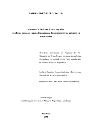 PATRÍCIA MARINHO DE CARVALHO
A travessia atlântica de árvores sagradas:
Estudos de paisagem e arqueologia em área de remanescente de quilombo em
Vila Bela/MT
Dissertação apresentada ao Programa de Pós-
Graduação em Arqueologia do Museu de Arqueologia e
Etnologia da Universidade de São Paulo para obtenção
do título de Mestre em Arqueologia
Linha de Pesquisa: Espaço, Sociedade e Processos de
Formação do Registro Arqueológico
Orientadora: Profa. Dra. Marta Heloísa Leuba Salum
Versão Corrigida
(versão original disponível no Museu de Arqueologia e Etnologia)
São Paulo
2012
 