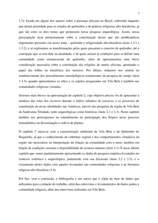 5
1.3), focada em alguns dos autores sobre a presença africana no Brasil, sobretudo daqueles
que deram prioridade para os estudos de quilombos e de práticas religiosas afro-brasileiras, já
que são estes os dois temas que perpassam nossa pesquisa arqueológica. Assim, nossa
preocupação recai primeiramente sobre a conceituação destas que são problemáticas
importantes presentes em nosso tema – quilombo e religiosidade afro-brasileira (itens 1.3.1 e
1.3.2), e aí exploramos as transformações pelas quais passaram o conceito de quilombo, até a
concepção que se tem dele na atualidade, e de quais seriam as condições para se definir uma
comunidade como remanescente de quilombo, além de apresentarmos uma breve
consideração necessária sobre a constituição das religiões de matriz africana, apontando o
papel das folhas na ritualística dos terreiros. Por último, tentamos nos centrar no
estabelecimento dos procedimentos metodológicos estruturantes da pesquisa de campo (item
1.3.3), quando apresentamos os sítios e os sujeitos pesquisados em Vila Bela e também nas
comunidades religiosas visitadas.
Seremos mais breves na apresentação do capítulo 2, cujo objetivo preciso foi de apresentar a
temática das rotas dos escravos durante o tráfico atlântico de escravos, e os processos de
constituição de novas identidades nas Américas, através das pesquisas da região de Vila Bela
da Santíssima Trindade, tanto arqueológicas como históricas (itens 2.1 e 2.1). Neste capítulo
também nos preocupamos no entendimento da participação dos Negros nesse processo
transatlântico na disseminação e cultivo de plantas.
O capítulo 3 inicia-se com a caracterização ambiental de Vila Bela e do Quilombo do
Boqueirão, já que o conhecimento da cobertura vegetal e dos comportamentos climáticos da
região são necessários na interpretação da relação da comunidade com o meio, também em
função de condições sazonais e disponibilidade de recursos naturais (item 3.1). É nesse último
capítulo que vamos paulatinamente apresentando os dados de pesquisa empírica levantados no
contexto sistêmico e arqueológico, juntamente com sua discussão (itens 3.2 e 3.3), e o
cruzamento destes dados com aqueles levantados nas comunidades religiosas e na literatura
religiosa afro-brasileira (3.4).
Por fim, vem a conclusão, a bibliografia e um anexo que é cópia da base de dados que
utilizamos para a redação do trabalho, além das entrevistas e levantamentos de dados juntos a
comunidade religiosa, além das entrevistas realizadas em Vila Bela.
 