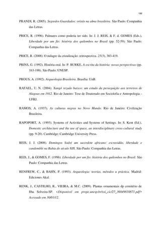 186
PRANDI, R. (2005). Segredos Guardados: orixás na alma brasileira. São Paulo: Companhia
das Letras.
PRICE, R. (1996). Palmares como poderia ter sido. In: J. J. REIS, & F. d. GOMES (Eds.),
Liberdade por um fio: história dos quilombos no Brasil (pp. 52-59). São Paulo:
Companhia das Letras.
PRICE, R. (2008). O milagre da crioulização: retrospectiva. 25(3), 383-419.
PRINS, G. (1992). História oral. In: P. BURKE, A escrita da história: novas perspectivas (pp.
163-198). São Paulo: UNESP.
PROUS, A. (1992). Arqueologia Brasileira. Brasília: UnB.
RAFAEL, U. N. (2004). Xangô rezado baixco: um estudo da perseguição aos terreiros de
Alagoas em 1912. Rio de Janeiro: Tese de Doutorado em Sociolofia e Antropologia -
UFRJ.
RAMOS, A. (1937). As culturas negras no Novo Mundo. Rio de Janeiro: Civilização
Brasileira.
RAPOPORT, A. (1993). Systems of Activities and Systems of Settings. In: S. Kent (Ed.),
Domestic architecture and the use of space, an interdisciplinary cross-cultural study
(pp. 9-20). Cambridge: Cambridge University Press.
REIS, J. J. (2008). Domingos Sodré um sacerdote africano: escravidão, liberdade e
candomblé na Bahia do século XIX. São Paulo: Companhia das Letras.
REIS, J., & GOMES, F. (1996). Liberdade por um fio: história dos quilombos no Brasil. São
Paulo: Companhia das Letras.
RENFREW, C., & BAHN, P. (1993). Arqueologia: teorías, métodos u práctica. Madrid:
Ediciones Akal.
RENK, J., CASTILHO, R., VIEIRA, & M.C. (2009). Plantas ornamentais dp cemitério de
Ilha Solveira-SP. <Disponivel em prope.unesp.br/xxi_cic/27_36849810871.pdf>
Acessado em 30/01/12.
 
