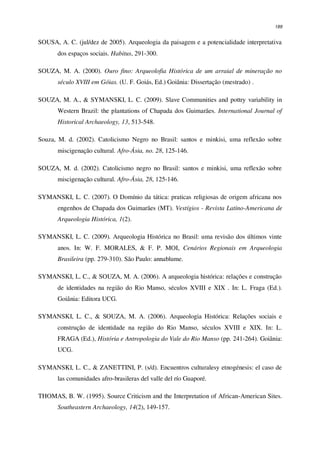 189
SOUSA, A. C. (jul/dez de 2005). Arqueologia da paisagem e a potencialidade interpretativa
dos espaços sociais. Habitus, 291-300.
SOUZA, M. A. (2000). Ouro fino: Arqueolofia Histórica de um arraial de mineração no
século XVIII em Góias. (U. F. Goiás, Ed.) Goiânia: Dissertação (mestrado) .
SOUZA, M. A., & SYMANSKI, L. C. (2009). Slave Communities and pottry variability in
Western Brazil: the plantations of Chapada dos Guimarães. International Journal of
Historical Archaeology, 13, 513-548.
Souza, M. d. (2002). Catolicismo Negro no Brasil: santos e minkisi, uma reflexão sobre
miscigenação cultural. Afro-Ásia, no. 28, 125-146.
SOUZA, M. d. (2002). Catolicismo negro no Brasil: santos e minkisi, uma reflexão sobre
miscigenação cultural. Afro-Ásia, 28, 125-146.
SYMANSKI, L. C. (2007). O Domínio da tática: praticas religiosas de origem africana nos
engenhos de Chapada dos Guimarães (MT). Vestígios - Revista Latino-Americana de
Arqueologia Histórica, 1(2).
SYMANSKI, L. C. (2009). Arqueologia Histórica no Brasil: uma revisão dos últimos vinte
anos. In: W. F. MORALES, & F. P. MOI, Cenários Regionais em Arqueologia
Brasileira (pp. 279-310). São Paulo: annablume.
SYMANSKI, L. C., & SOUZA, M. A. (2006). A arqueologia histórica: relações e construção
de identidades na região do Rio Manso, séculos XVIII e XIX . In: L. Fraga (Ed.).
Goiânia: Editora UCG.
SYMANSKI, L. C., & SOUZA, M. A. (2006). Arqueologia Histórica: Relações sociais e
construção de identidade na região do Rio Manso, séculos XVIII e XIX. In: L.
FRAGA (Ed.), História e Antropologia do Vale do Rio Manso (pp. 241-264). Goiânia:
UCG.
SYMANSKI, L. C., & ZANETTINI, P. (s/d). Encuentros culturalesy etnogénesis: el caso de
las comunidades afro-brasileras del valle del río Guaporé.
THOMAS, B. W. (1995). Source Criticism and the Interpretation of African-American Sites.
Southeastern Archaeology, 14(2), 149-157.
 