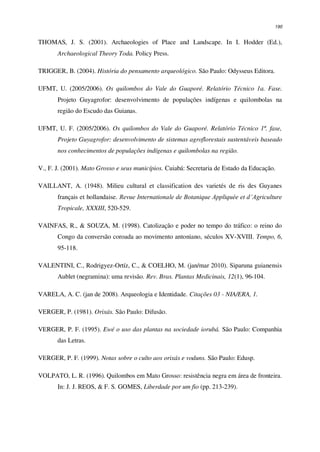190
THOMAS, J. S. (2001). Archaeologies of Place and Landscape. In I. Hodder (Ed.),
Archaeological Theory Toda. Policy Press.
TRIGGER, B. (2004). História do pensamento arqueológico. São Paulo: Odysseus Editora.
UFMT, U. (2005/2006). Os quilombos do Vale do Guaporé. Relatório Técnico 1a. Fase.
Projeto Guyagrofor: desenvolvimento de populações indígenas e quilombolas na
região do Escudo das Guianas.
UFMT, U. F. (2005/2006). Os quilombos do Vale do Guaporé. Relatório Técnico 1ª. fase,
Projeto Guyagrofor: desenvolvimento de sistemas agroflorestais sustentáveis baseado
nos conhecimentos de populações indígenas e quilombolas na região.
V., F. J. (2001). Mato Grosso e seus municípios. Cuiabá: Secretaria de Estado da Educação.
VAILLANT, A. (1948). Milieu cultural et classification des varietés de ris des Guyanes
français et hollandaise. Revue Internationale de Botanique Appliquée et d’Agriculture
Tropicale, XXXIII, 520-529.
VAINFAS, R., & SOUZA, M. (1998). Catolização e poder no tempo do tráfico: o reino do
Congo da conversão coroada ao movimento antoniano, séculos XV-XVIII. Tempo, 6,
95-118.
VALENTINI, C., Rodrigyez-Ortíz, C., & COELHO, M. (jan/mar 2010). Siparuna guianensis
Aublet (negramina): uma revisão. Rev. Bras. Plantas Medicinais, 12(1), 96-104.
VARELA, A. C. (jan de 2008). Arqueologia e Identidade. Citações 03 - NIA/ERA, 1.
VERGER, P. (1981). Orixás. São Paulo: Difusão.
VERGER, P. F. (1995). Ewé o uso das plantas na sociedade iorubá. São Paulo: Companhia
das Letras.
VERGER, P. F. (1999). Notas sobre o culto aos orixás e voduns. São Paulo: Edusp.
VOLPATO, L. R. (1996). Quilombos em Mato Grosso: resistência negra em área de fronteira.
In: J. J. REOS, & F. S. GOMES, Liberdade por um fio (pp. 213-239).
 