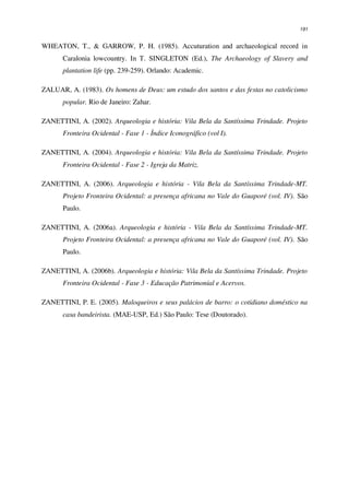 191
WHEATON, T., & GARROW, P. H. (1985). Accuturation and archaeological record in
Caralonia lowcountry. In T. SINGLETON (Ed.), The Archaeology of Slavery and
plantation life (pp. 239-259). Orlando: Academic.
ZALUAR, A. (1983). Os homens de Deus: um estudo dos santos e das festas no catolicismo
popular. Rio de Janeiro: Zahar.
ZANETTINI, A. (2002). Arqueologia e história: Vila Bela da Santíssima Trindade. Projeto
Fronteira Ocidental - Fase 1 - Índice Iconográfico (vol I).
ZANETTINI, A. (2004). Arqueologia e história: Vila Bela da Santíssima Trindade. Projeto
Fronteira Ocidental - Fase 2 - Igreja da Matriz.
ZANETTINI, A. (2006). Arqueologia e história - Vila Bela da Santíssima Trindade-MT.
Projeto Fronteira Ocidental: a presença africana no Vale do Guaporé (vol. IV). São
Paulo.
ZANETTINI, A. (2006a). Arqueologia e história - Vila Bela da Santíssima Trindade-MT.
Projeto Fronteira Ocidental: a presença africana no Vale do Guaporé (vol. IV). São
Paulo.
ZANETTINI, A. (2006b). Arqueologia e história: Vila Bela da Santíssima Trindade. Projeto
Fronteira Ocidental - Fase 3 - Educação Patrimonial e Acervos.
ZANETTINI, P. E. (2005). Maloqueiros e seus palácios de barro: o cotidiano doméstico na
casa bandeirista. (MAE-USP, Ed.) São Paulo: Tese (Doutorado).
 